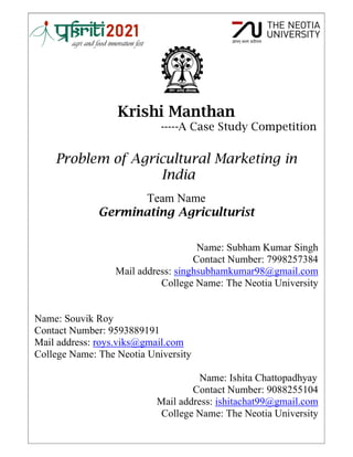 Krishi Manthan
-----A Case Study Competition
Problem of Agricultural Marketing in
India
Team Name
Germinating Agriculturist
Name: Subham Kumar Singh
Contact Number: 7998257384
Mail address: singhsubhamkumar98@gmail.com
College Name: The Neotia University
Name: Souvik Roy
Contact Number: 9593889191
Mail address: roys.viks@gmail.com
College Name: The Neotia University
Name: Ishita Chattopadhyay
Contact Number: 9088255104
Mail address: ishitachat99@gmail.com
College Name: The Neotia University
 