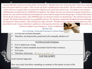 IV. ARGUMENTS AGAINST
GOD’S EXISTENCE
An Alternative Syllogism
 God is good; therefore, He wants to abolish evil
 God is all-powerful; therefore, He is able to abolish evil
 Evil has not yet been abolished.
 Therefore, an all-powerful, good God will eventually abolish evil.
Evil Proves God’s Existence
 Evil is objectively wrong.
 Objective moral standards necessitate God for their existence.
 Evil exists.
 Therefore, God exists. (If there is no God ... )
FLIP THE SCRIPT
God-Centered Approach
How can a holy God allow something so contrary to His nature to exist in His
presence?
“I used to think that wrath was unworthy of God. Isn’t God love? Shouldn’t divine love be beyond wrath? God is love, and God
loves every person and every creature. That’s exactly why God is wrathful against some of them. My last resistence to the idea of
God’s wrath was a casualty of the war in the former Yugoslavia, the region from which I come. According so some estimates,
200,00 people were killed and over 3,000,000 were displaced. My villages and cities were destroyed, my people shelled day in
and day out, some of them brutalized beyond imagination, and I could not imagine God not being angry. Or think of Rwanda in
the last decade of the past century, where 800,000 people were hacked to death in one hundred days! How did God react to the
carnage? By doting on the perpetrators in a grandfatherly fasion? By refusing to condemn the bloodbath but instead affirming
the perpetrator’s basic goodness? Wasn’t God fiercely angry with them? Though I used to complain about the indecency of the
idea of God’s wrath, I came to think that I would have to rebel against a God who wasn’t wrathful at the sight of the world’s evil.
God isn’t wrathful in spite of being love. God is wrathful because God is love.”
Miroslav Volf
(Free of Charge: Giving and Forgiving in a Culture Stripped of Grace)
 