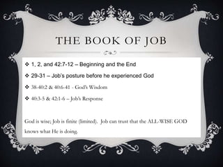 THE BOOK OF JOB
 1, 2, and 42:7-12 – Beginning and the End
 29-31 – Job’s posture before he experienced God
 38-40:2 & 40:6-41 - God’s Wisdom
 40:3-5 & 42:1-6 – Job’s Response
God is wise; Job is finite (limited). Job can trust that the ALL-WISE GOD
knows what He is doing.
 