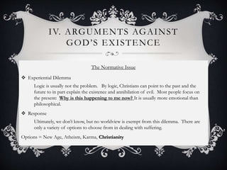 IV. ARGUMENTS AGAINST
GOD’S EXISTENCE
The Normative Issue
 Experiential Dilemma
Logic is usually not the problem. By logic, Christians can point to the past and the
future to in part explain the existence and annihilation of evil. Most people focus on
the present: Why is this happening to me now? It is usually more emotional than
philosophical.
 Response
Ultimately, we don’t know, but no worldview is exempt from this dilemma. There are
only a variety of options to choose from in dealing with suffering.
Options = New Age, Atheism, Karma, Christianity
 