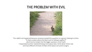 THE PROBLEM WITH EVIL
This rabbit trail happened because someone posted this question to a group I belong to online.
“Is there a place where the devil and his followers gather?”
which bunny trailed into the bigger question of evil itself.
I responded but then started thinking more about why I think what I think now
and how different Christian thinkers think about evil and its origins.
 