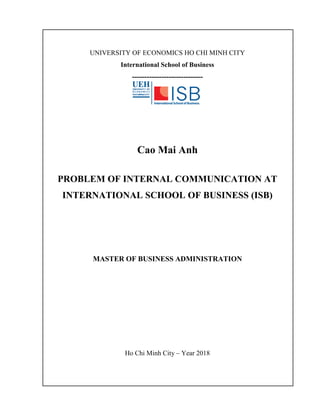 UNIVERSITY OF ECONOMICS HO CHI MINH CITY
International School of Business
-----------------------------
Cao Mai Anh
PROBLEM OF INTERNAL COMMUNICATION AT
INTERNATIONAL SCHOOL OF BUSINESS (ISB)
MASTER OF BUSINESS ADMINISTRATION
Ho Chi Minh City – Year 2018
 