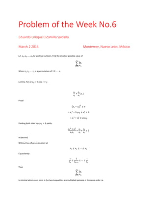 Problem of the Week No.6
Eduardo Enrique Escamilla Saldaña
March 2 2014.

Monterrey, Nuevo León, México

Let 𝑎1 , 𝑎2 , … , 𝑎 𝑛 be positive numbers. Find the smallest possible value of
𝑛

∑
𝑘=1

𝑎𝑘
𝑎𝑖 𝑘

Where 𝑖1 , 𝑖2 , … , 𝑖 𝑛 is a permutation of 1,2, … , 𝑛.

Lemma: For all 𝑎 𝑖 > 0 𝑎𝑛𝑑 𝑖 ≠ 𝑗:

𝑎𝑗
𝑎𝑖
+ ≥2
𝑎𝑗
𝑎𝑖
Proof:
2

(𝑎 𝑖 − 𝑎 𝑗 ) ≥ 0
∴ 𝑎 𝑖 2 − 2𝑎 𝑖 𝑎 𝑗 + 𝑎 2 ≥ 0
𝑖
∴ 𝑎 𝑖 2 + 𝑎 2 ≥ 2𝑎 𝑖 𝑎 𝑗
𝑖
Dividing both sides by 𝑎 𝑖 𝑎 𝑗 > 0 yields:
𝑎𝑗
𝑎 𝑖 2 + 𝑎2
𝑎𝑖
𝑖
= + ≥2
𝑎 𝑖 𝑎𝑗
𝑎𝑗
𝑎𝑖
As desired.
Without loss of generalization let
𝑎1 ≤ 𝑎2 ≤ ⋯ ≤ 𝑎 𝑛
Equivalently:
1
1
1
≤
≤⋯≤
𝑎𝑛
𝑎 𝑛−1
𝑎1
Then
𝑛

∑
𝑘=1

𝑎𝑘
𝑎𝑖 𝑘

Is minimal when every term in the two inequalities are multiplied pairwise in the same order i.e.

 
