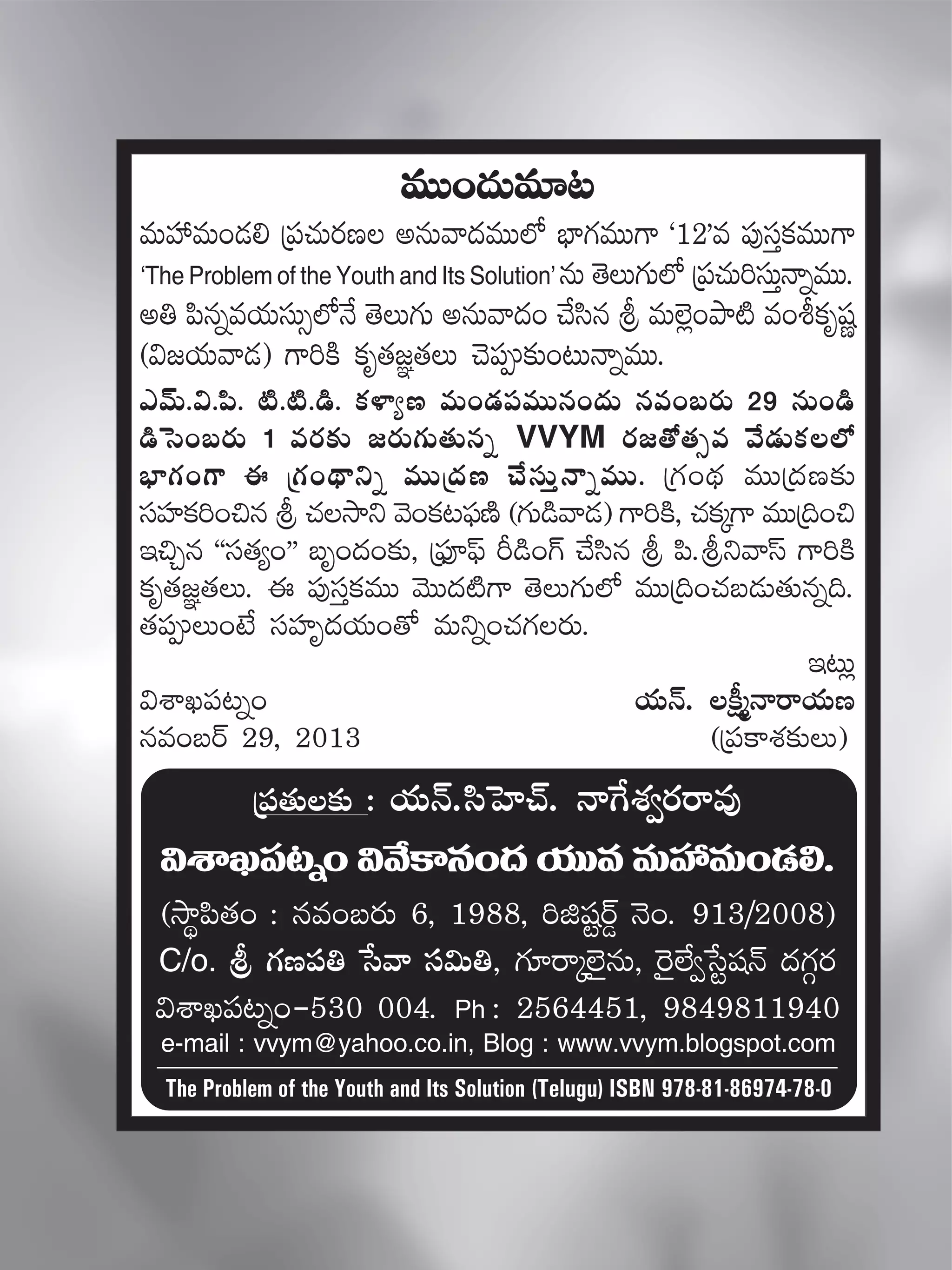 myéT.$.|æ. {Ï.{Ï.&ç. ø£ﬁ≤´D eT+&É|üeTTq+<äT qe+ãs¡T 29 qT+&ç
&çôd+ãs¡T 1 es¡≈£î »s¡T>∑T‘·Tqï VVYM s¡»‘√‘·‡e y˚&ÉTø£˝À
uÛ≤>∑+>± á Á>∑+<∏ëìï eTTÁ<äD #˚düTÔHêïeTT. Á>∑+<∏ä eTTÁ<äD≈£î
düVü≤ø£]+∫q l #·kÕì yÓ+ø£≥|òüDÏ (>∑T&çyê&É) >±]øÏ, #·ø£ÿ>± eTTÁ~+∫
Ç∫Ãq ªªdü‘·´+µµ ãè+<ä+≈£î, Á|òüP|òt Ø&ç+>¥ #˚dæq l |æ.lìyêdt >±]øÏ
ø£è‘·»„‘·T. á |ü⁄düÔø£eTT yÓTT<ä{Ï>± ‘ÓT>∑T˝À eTTÁ~+#·ã&ÉT‘·Tqï~.
‘·|üT+fÒ düVü≤è<äj·T+‘√ eTìï+#·>∑s¡T.
Ç≥T¢
$XÊK|ü≥ï+ j·THé. ø°åàHêsêj·TD
qe+ãsY 29, 2013 (Á|üø±X¯≈£îT)
eTT+<äTe÷≥
eTVü‰eT+&É* Á|ü#·Ts¡D nqTyê<äeTT˝À uÛ≤>∑eTT>± ª12µe |ü⁄düÔø£eTT>±
‘The Problem of the Youth and Its Solution’ qT ‘ÓT>∑T˝À Á|ü#·T]düTÔHêïeTT.
n‹ |æqïej·TdüT‡˝ÀH˚ ‘ÓT>∑T nqTyê<ä+ #˚dæq l eT˝…¢+bÕ{Ï e+oø£èwüí
($»j·Tyê&É) >±]øÏ ø£è‘·»„‘·T #Ó|ü≈£î+≥THêïeTT.
Á|ü‘·T≈£î : j·THé.dæôV≤#Y. Hêπ>X¯«s¡sêe⁄
$XÊK|ü≥ï+$y˚ø±q+<äj·TTeeTVü‰eT+&É*.
(kÕú|æ‘·+ : qe+ãs¡T 6, 1988, ]õwüºsY¶ HÓ+. 913/2008)
C/o. l >∑D|ü‹ ùdyê dü$T‹, >∑÷sêÿ˝…’qT, ¬s’˝Ò«ùdºwüHé <ä>∑Zs¡
$XÊK|ü≥ï+-530 004. Ph : 2564451, 9849811940
e-mail : vvym@yahoo.co.in, Blog : www.vvym.blogspot.com
The Problem of the Youth and Its Solution (Telugu) ISBN 978-81-86974-78-0
 