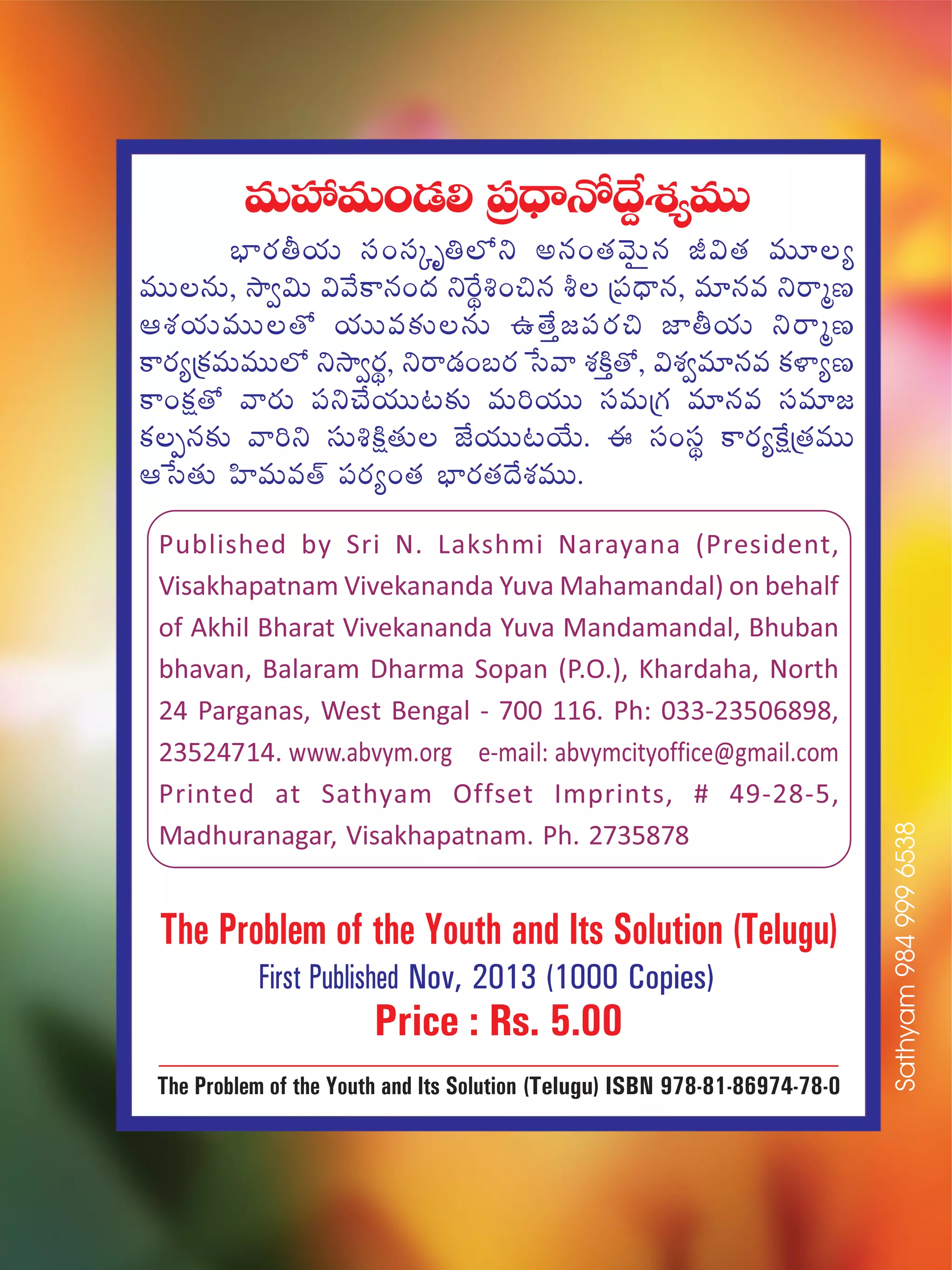 eTVü‰eT+&É* Á|ü<ÛëH√<˚›X¯´eTT
uÛ≤s¡rj·T dü+düÿè‹˝Àì nq+‘·yÓTÆq J$‘· eT÷´
eTTqT, kÕ«$T $y˚ø±q+<ä ìπsú•+∫q o Á|ü<Ûëq, e÷qe ìsêàD
ÄX¯j·TeTT‘√ j·TTe≈£îqT ñ‘˚Ô»|üs¡∫ C≤rj·T ìsêàD
ø±s¡´Áø£eTeTT˝À ìkÕ«s¡ú, ìsê&É+ãs¡ ùdyê X¯øÏÔ‘√, $X¯«e÷qe ø£ﬁ≤´D
ø±+ø£å‘√ yês¡T |üì#˚j·TT≥≈£î eT]j·TT düeTÁ>∑ e÷qe düe÷»
ø£Œq≈£î yê]ì düT•øÏå‘·T CÒj·TT≥j˚T. á dü+düú ø±s¡´πøåÁ‘·eTT
Äùd‘·T Væ≤eTe‘Y |üs¡´+‘· uÛ≤s¡‘·<˚X¯eTT.
The Problem of the Youth and Its Solution (Telugu)
First Published Nov, 2013 (1000 Copies)
Price : Rs. 5.00
The Problem of the Youth and Its Solution (Telugu) ISBN 978-81-86974-78-0
Published by Sri N. Lakshmi Narayana (President,
Visakhapatnam Vivekananda Yuva Mahamandal) on behalf
of Akhil Bharat Vivekananda Yuva Mandamandal, Bhuban
bhavan, Balaram Dharma Sopan (P.O.), Khardaha, North
24 Parganas, West Bengal - 700 116. Ph: 033-23506898,
23524714. www.abvym.org e-mail: abvymcityoffice@gmail.com
Printed at Sathyam Offset Imprints, # 49-28-5,
Madhuranagar, Visakhapatnam. Ph. 2735878
Sathyam9849996538
 