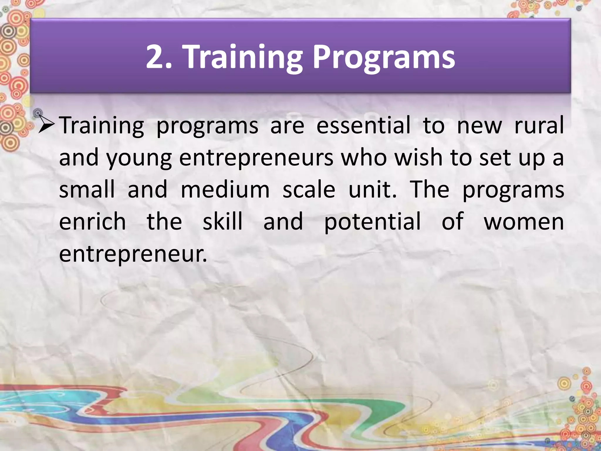 2. Training Programs
Training programs are essential to new rural
and young entrepreneurs who wish to set up a
small and medium scale unit. The programs
enrich the skill and potential of women
entrepreneur.
 