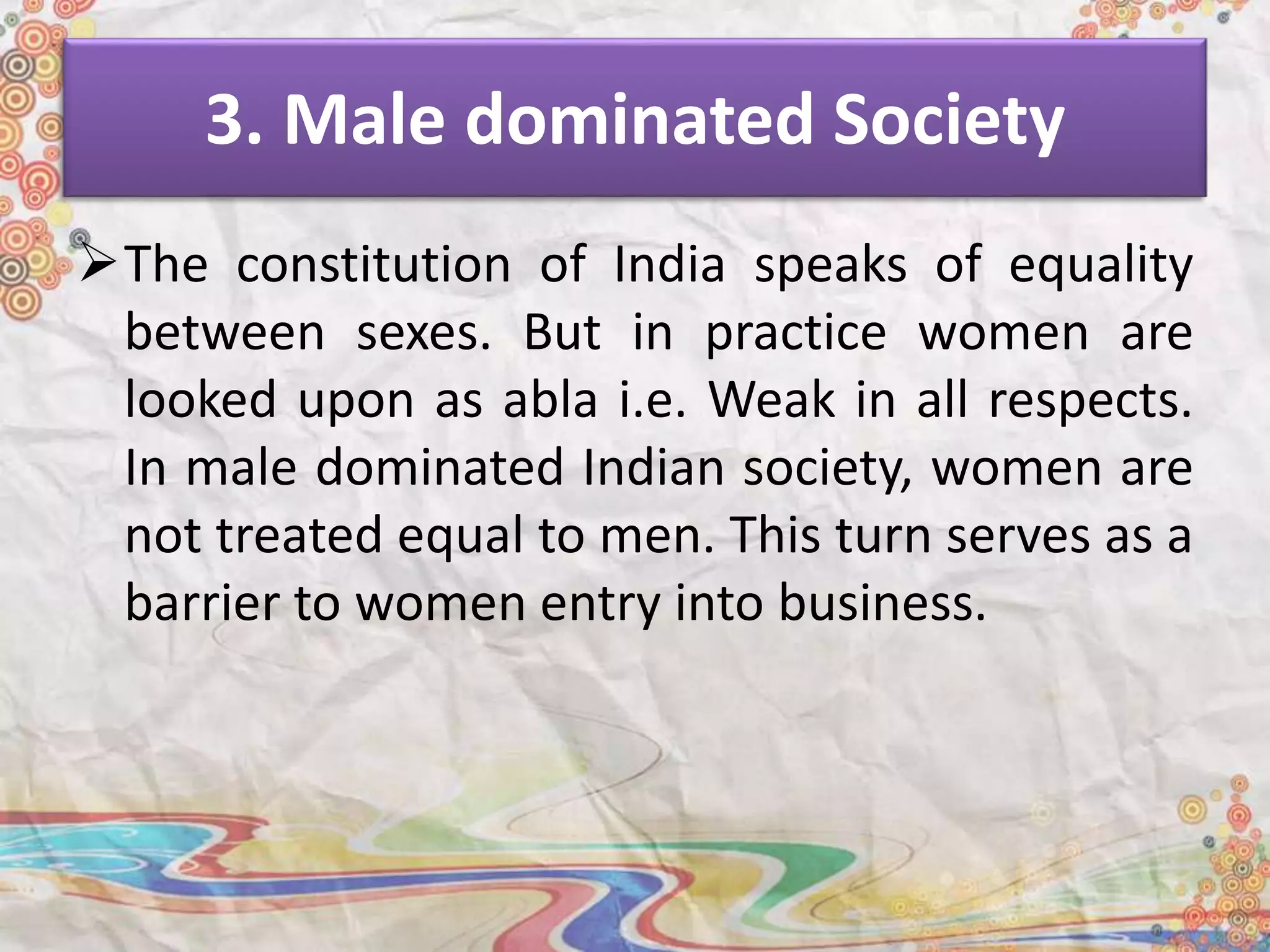 3. Male dominated Society
The constitution of India speaks of equality
between sexes. But in practice women are
looked upon as abla i.e. Weak in all respects.
In male dominated Indian society, women are
not treated equal to men. This turn serves as a
barrier to women entry into business.
 