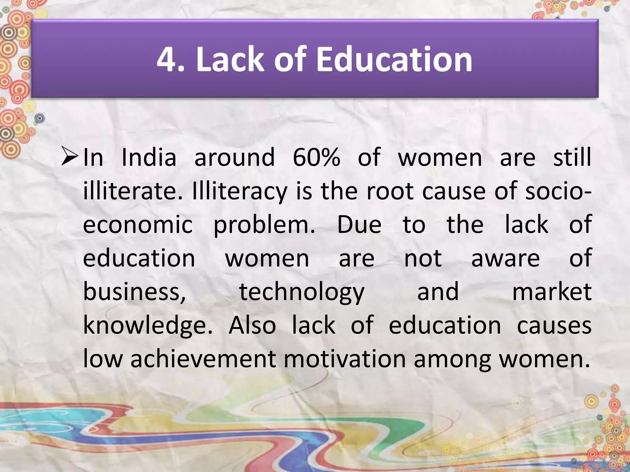 4. Lack of Education
In India around 60% of women are still
illiterate. Illiteracy is the root cause of socio-
economic problem. Due to the lack of
education women are not aware of
business, technology and market
knowledge. Also lack of education causes
low achievement motivation among women.
 