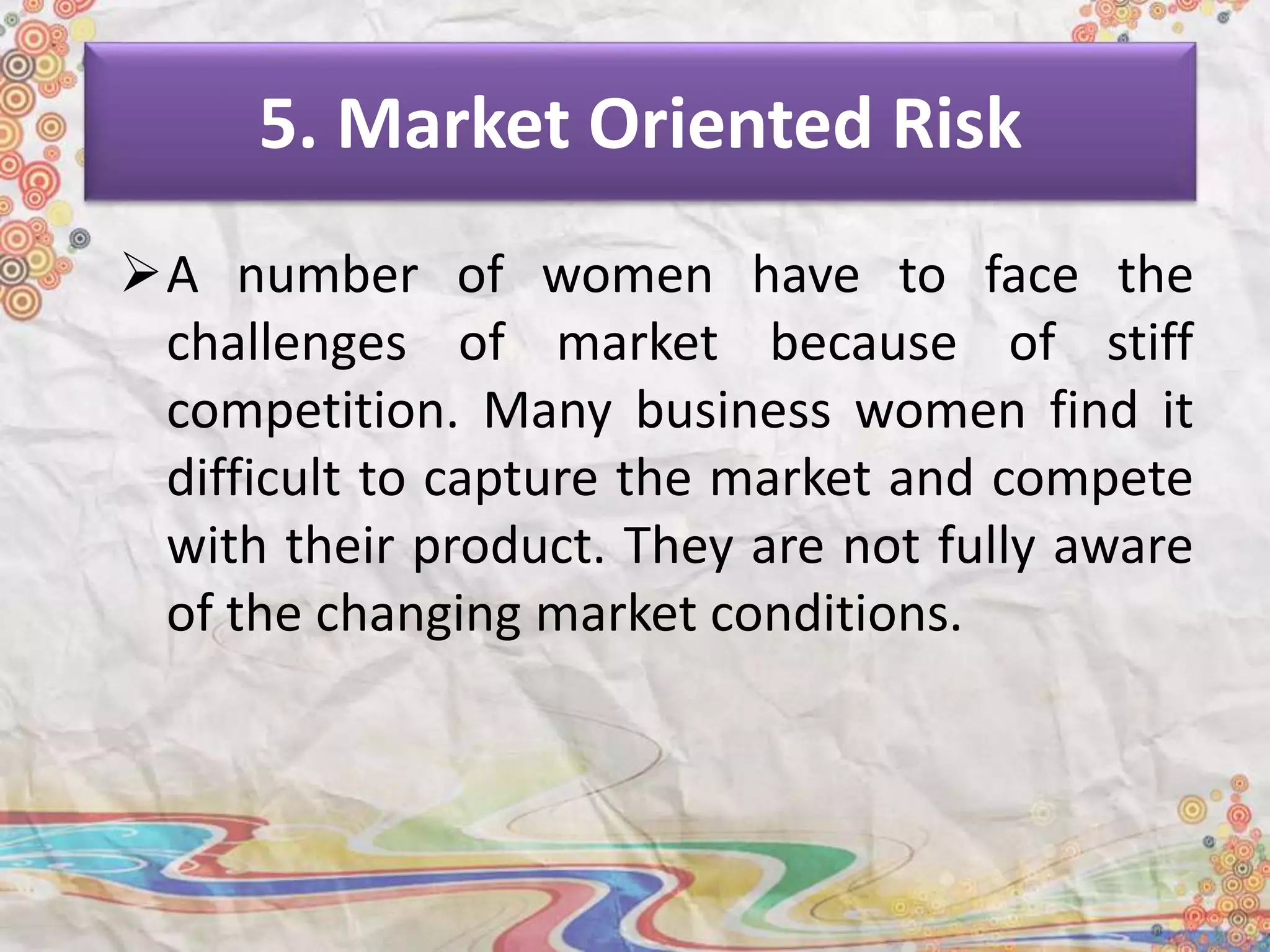 5. Market Oriented Risk
A number of women have to face the
challenges of market because of stiff
competition. Many business women find it
difficult to capture the market and compete
with their product. They are not fully aware
of the changing market conditions.
 