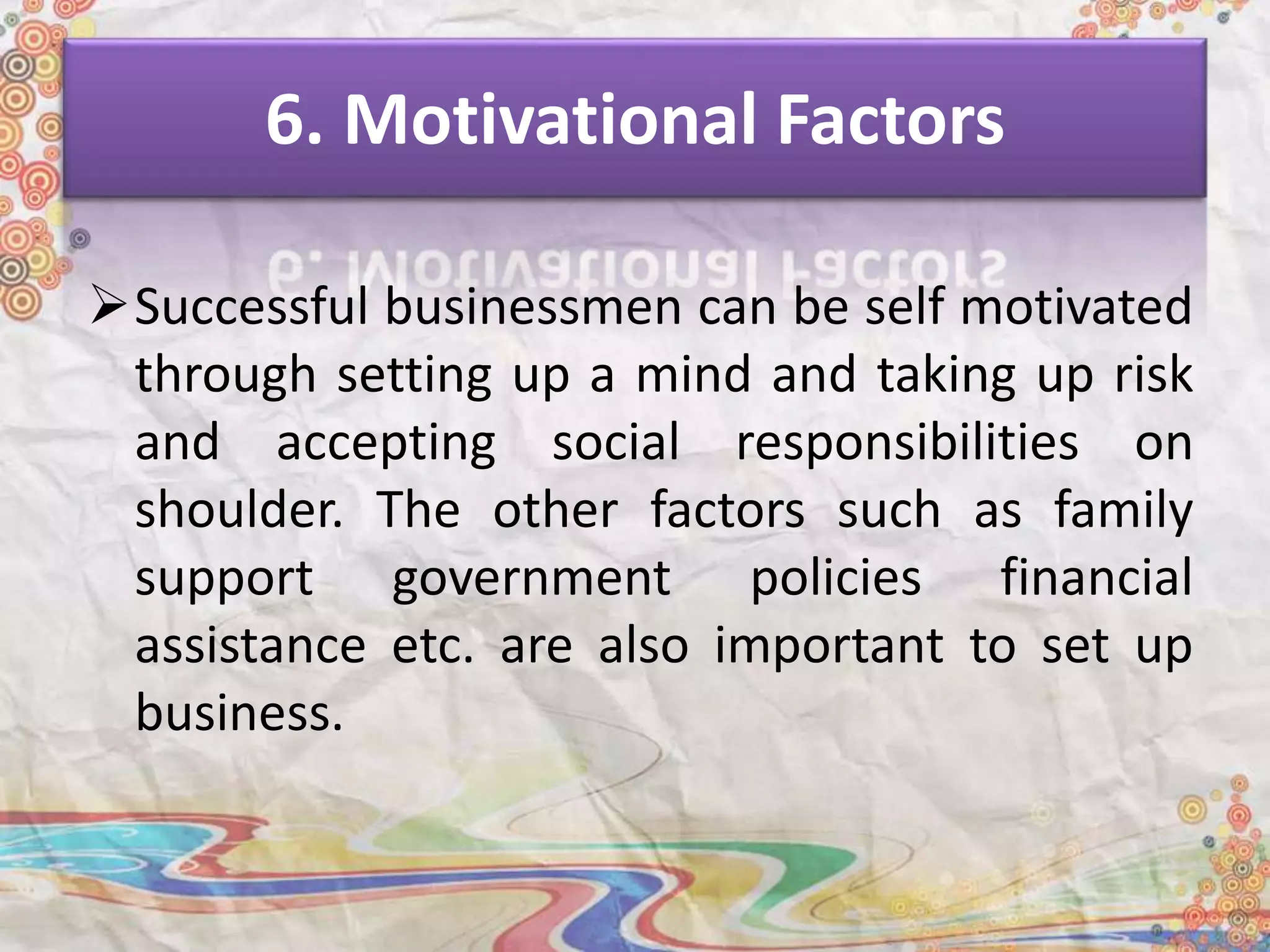 6. Motivational Factors
Successful businessmen can be self motivated
through setting up a mind and taking up risk
and accepting social responsibilities on
shoulder. The other factors such as family
support government policies financial
assistance etc. are also important to set up
business.
 
