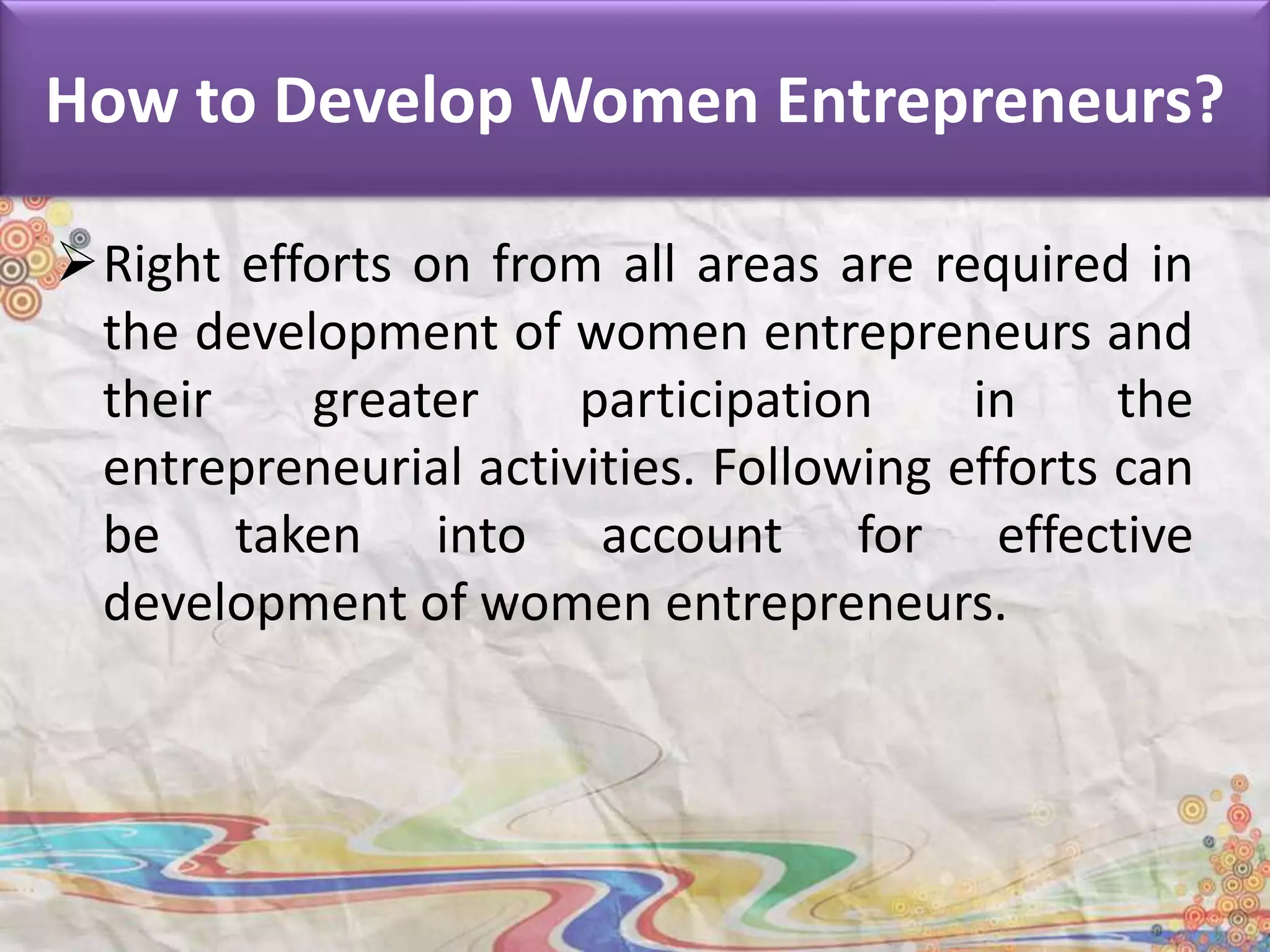 How to Develop Women Entrepreneurs?
Right efforts on from all areas are required in
the development of women entrepreneurs and
their greater participation in the
entrepreneurial activities. Following efforts can
be taken into account for effective
development of women entrepreneurs.
 