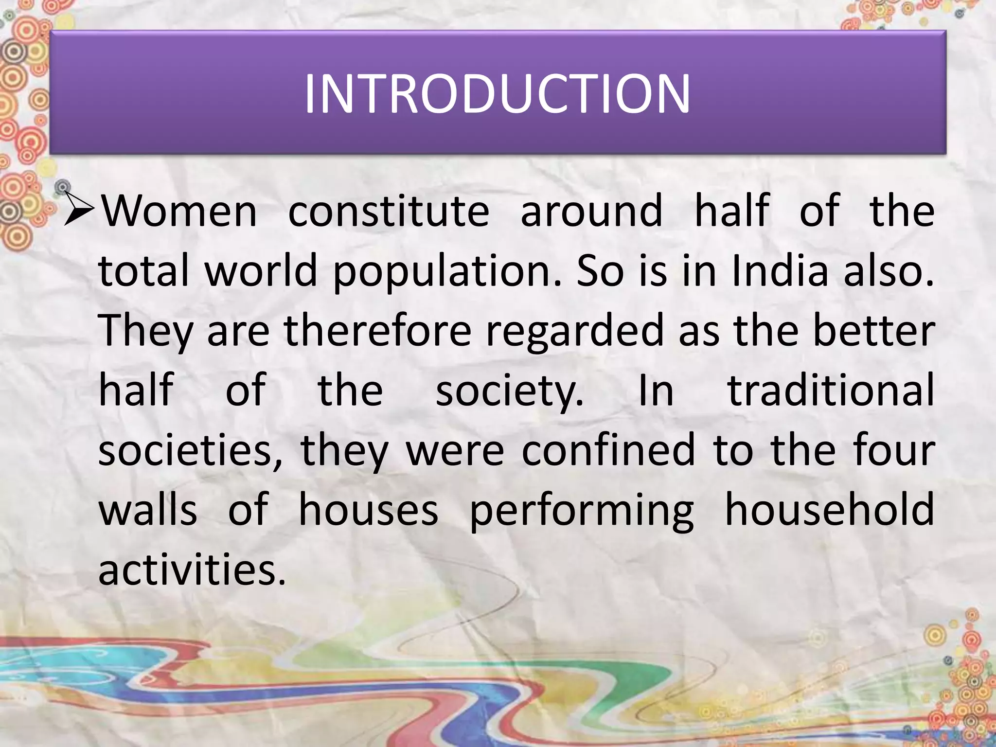 INTRODUCTION
Women constitute around half of the
total world population. So is in India also.
They are therefore regarded as the better
half of the society. In traditional
societies, they were confined to the four
walls of houses performing household
activities.
 