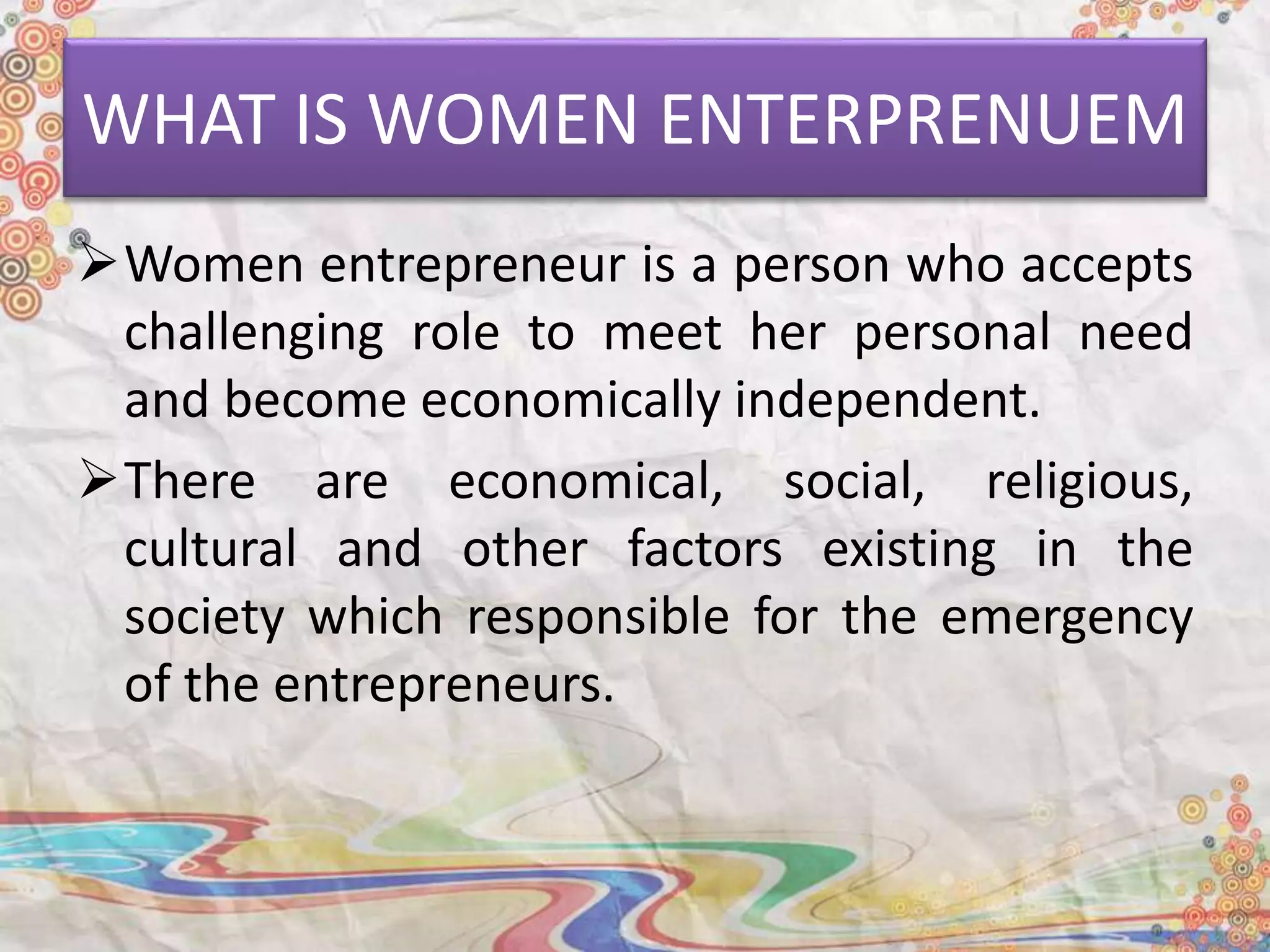 WHAT IS WOMEN ENTERPRENUEM
Women entrepreneur is a person who accepts
challenging role to meet her personal need
and become economically independent.
There are economical, social, religious,
cultural and other factors existing in the
society which responsible for the emergency
of the entrepreneurs.
 