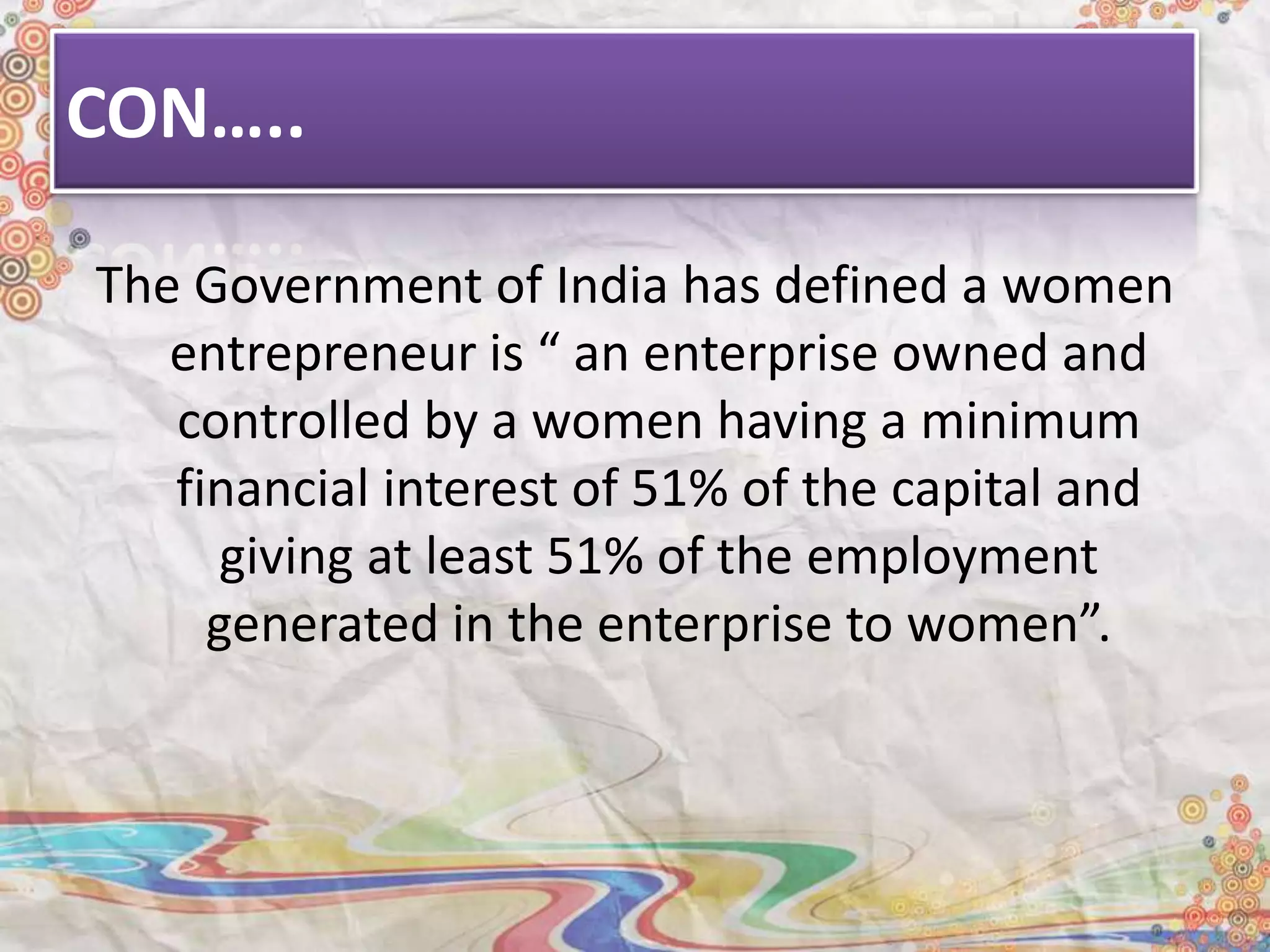 CON…..
The Government of India has defined a women
entrepreneur is “ an enterprise owned and
controlled by a women having a minimum
financial interest of 51% of the capital and
giving at least 51% of the employment
generated in the enterprise to women”.
 