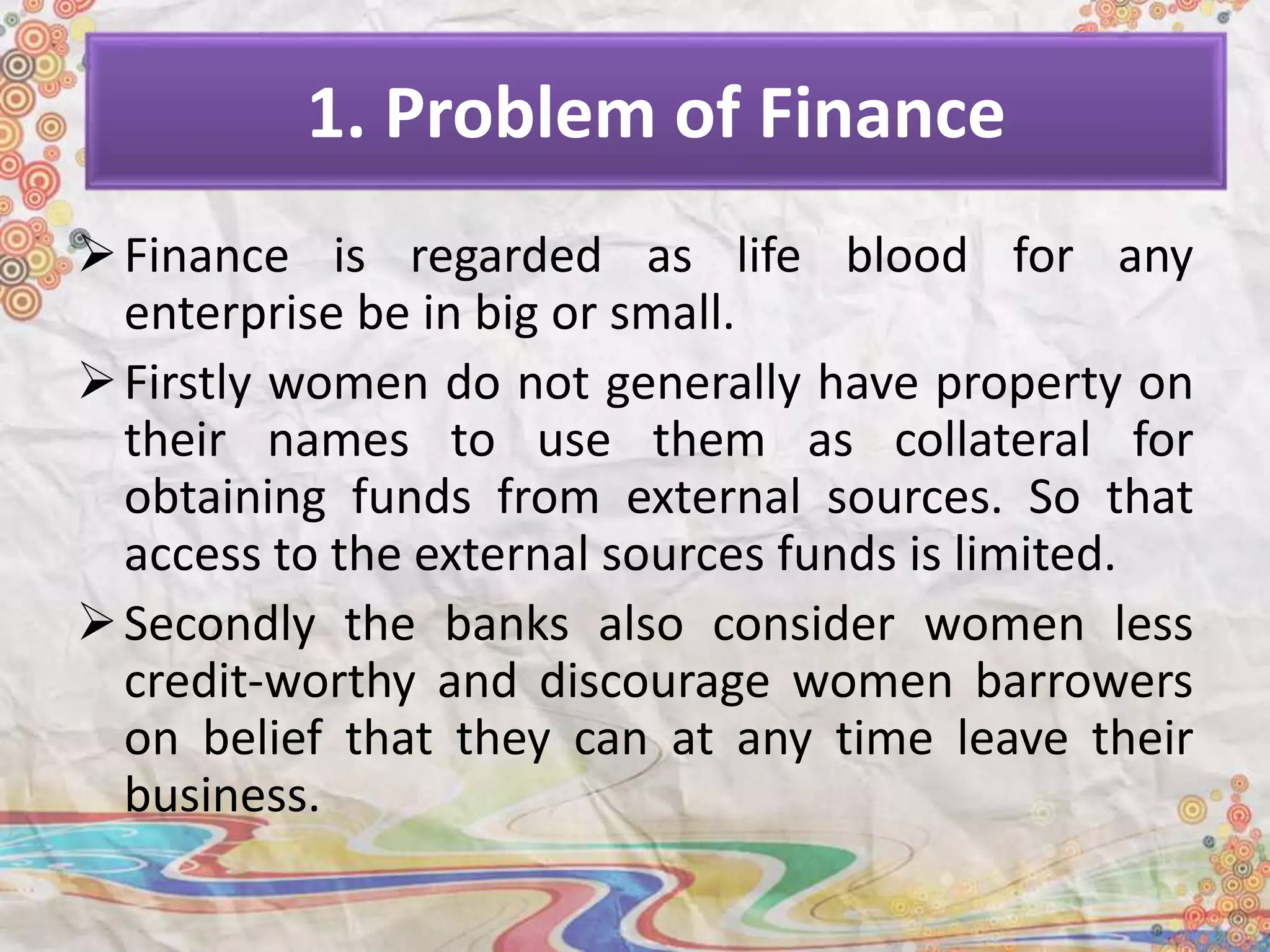 1. Problem of Finance
Finance is regarded as life blood for any
enterprise be in big or small.
Firstly women do not generally have property on
their names to use them as collateral for
obtaining funds from external sources. So that
access to the external sources funds is limited.
Secondly the banks also consider women less
credit-worthy and discourage women barrowers
on belief that they can at any time leave their
business.
 
