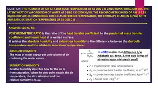 QUESTION) THE HUMIDITY OF AIR AT A DRY-BULB TEMPERATURE OF 65 DEG C IS 0.025 KG WATER/KG DRY AIR. THE
LATENT HEAT OF VAPORIZATION OF WATER AT 0 DEG C IS 2500 KJ/KG. THE PSYCHROMETRIC RATIO OF AIR IS 0.95
KJ/(KG DRY AIR)-K. CONSIDERING 0 DEG C AS REFERENCE TEMPERATURE, THE ENTHALPY OF AIR (IN KJ/KG) AT ITS
ADIABATIC SATURATION TEMPERATURE OF 35 DEG C IS _____.
ANSWER: 126 KJ/ KG
PSYCHROMETRIC RATIO is the ratio of the heat transfer coefficient to the product of mass transfer
coefficient and humid heat at a wetted surface.
It relates the absolute humidity and saturation humidity to the difference between the dry bulb
temperature and the adiabatic saturation temperature.
= unity implies that difference b/w
Adiabatic sat. temp. & wet bulb Temp. of
air-water vapor mixtures is small.
ABSOLUTE HUMIDITY
The mass of water vapour per unit volume of air
containing the water vapour.
SATURATION HUMIDITY
Relative humidity describes how far the air is
from saturation. When the dew point equals the air
temperature, the air is saturated and the
relative humidity is %100.
 