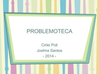 PROBLEMOTECA 
Cirlei Poli 
Joelma Santos 
- 2014 - 
 
