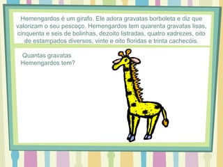 Hemengardos é um girafo. Ele adora gravatas borboleta e diz que 
valorizam o seu pescoço. Hemengardos tem quarenta gravatas lisas, 
cinquenta e seis de bolinhas, dezoito listradas, quatro xadrezes, oito 
de estampados diversos, vinte e oito floridas e trinta cachecóis. 
Quantas gravatas 
Hemengardos tem? 
 