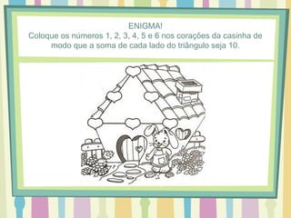 ENIGMA! 
Coloque os números 1, 2, 3, 4, 5 e 6 nos corações da casinha de 
modo que a soma de cada lado do triângulo seja 10. 
 
