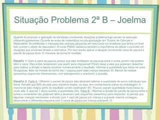 Situação Problema 2ª B – Joelma 
Quando foi proposto a aplicação de atividades envolvendo situações problema logo pensei na execução 
utilizando guloseimas. Durante as aulas de matemática na pós-graduação em “Ensino de Ciências e 
Matemática” foi enfatizado o interesse das crianças pequenas em solucionar um problema que tenha um final 
feliz (comer o objeto de discussão!). O curso PNAIC destacou também a importância de utilizar o concreto em 
situações que envolvam divisão e estimativa. Por isso resolvi aplicar a situação envolvendo caixa de paçoca e 
pacote de pipoca doce. O interesse da turma foi imediato. 
Desafio 1: Com a caixa de paçoca propus que eles dividissem as paçocas entre a turma, porém não podiam 
abrir a caixa. Eles então reclamaram que assim seria impossível! Porém disse a eles que poderiam desenhar 
para realizar a divisão e depois escrever numericamente o resultado. Informei a quantidade que havia na caixa: 
50 paçocas. Mais da metade da turma deu 1 paçoca para cada criança sobrando 30. Menos da metade 
apresentou esquemas interessantes, com planejamento e acertaram a questão. 
Desafio 2: Parte A - Olhando o pacote de pipoca eles deveriam estimar a quantidade de sacos individuais que 
havia. Percebi que 90% da sala usou números exatos, ou seja, tem conhecimento prévio de embalagem. A 
maioria da sala chegou perto do resultado correto (estimaram 40). Poucos usaram quantidade muito baixa ou 
muito alta. E apenas 1 aluno acertou a quantidade (50). Parte B – Retomei a divisão do pacote de pipoca entre a 
turma e novamente não poderiam abrir e deveriam usar esquemas (desenhos) para responder. E percebi que 
algumas crianças mantiveram a divisão com 1 saco de pipoca por criança e a grande maioria conseguiu 
desenvolver o diferentes esquema com 2 sacos de pipoca por criança sobrando 10. 
 