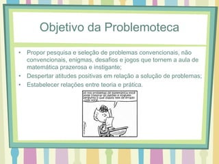 Objetivo da Problemoteca 
• Propor pesquisa e seleção de problemas convencionais, não 
convencionais, enigmas, desafios e jogos que tornem a aula de 
matemática prazerosa e instigante; 
• Despertar atitudes positivas em relação a solução de problemas; 
• Estabelecer relações entre teoria e prática. 
 