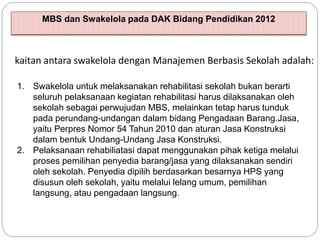 MBS dan Swakelola pada DAK Bidang Pendidikan 2012
1. Swakelola untuk melaksanakan rehabilitasi sekolah bukan berarti
seluruh pelaksanaan kegiatan rehabilitasi harus dilaksanakan oleh
sekolah sebagai perwujudan MBS, melainkan tetap harus tunduk
pada perundang-undangan dalam bidang Pengadaan Barang.Jasa,
yaitu Perpres Nomor 54 Tahun 2010 dan aturan Jasa Konstruksi
dalam bentuk Undang-Undang Jasa Konstruksi.
2. Pelaksanaan rehabiliatasi dapat menggunakan pihak ketiga melalui
proses pemilihan penyedia barang/jasa yang dilaksanakan sendiri
oleh sekolah. Penyedia dipilih berdasarkan besarnya HPS yang
disusun oleh sekolah, yaitu melalui lelang umum, pemilihan
langsung, atau pengadaan langsung.
kaitan antara swakelola dengan Manajemen Berbasis Sekolah adalah:
 