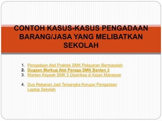 CONTOH KASUS-KASUS PENGADAAN
BARANG/JASA YANG MELIBATKAN
SEKOLAH
1. Pengadaan Alat Praktek SMK Pelayaran Bermasalah
2. Dugaan Markup Alat Peraga SMK Banten 3
3. Mantan Kepsek SMK 5 Diperiksa di Kejari Makassar
4. Dua Rekanan Jadi Tersangka Korupsi Pengadaan
Laptop Sekolah
 