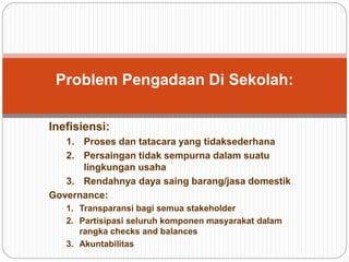 Problem Pengadaan Di Sekolah:
Inefisiensi:
1. Proses dan tatacara yang tidaksederhana
2. Persaingan tidak sempurna dalam suatu
lingkungan usaha
3. Rendahnya daya saing barang/jasa domestik
Governance:
1. Transparansi bagi semua stakeholder
2. Partisipasi seluruh komponen masyarakat dalam
rangka checks and balances
3. Akuntabilitas
 