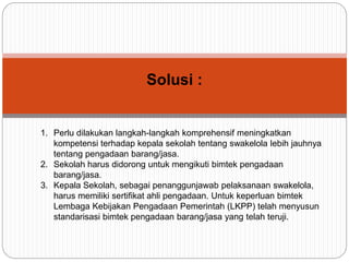 Solusi :
1. Perlu dilakukan langkah-langkah komprehensif meningkatkan
kompetensi terhadap kepala sekolah tentang swakelola lebih jauhnya
tentang pengadaan barang/jasa.
2. Sekolah harus didorong untuk mengikuti bimtek pengadaan
barang/jasa.
3. Kepala Sekolah, sebagai penanggunjawab pelaksanaan swakelola,
harus memiliki sertifikat ahli pengadaan. Untuk keperluan bimtek
Lembaga Kebijakan Pengadaan Pemerintah (LKPP) telah menyusun
standarisasi bimtek pengadaan barang/jasa yang telah teruji.
 