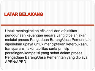 Untuk meningkatkan efisiensi dan efektifitas
penggunaan keuangan negara yang dibelanjakan
melalui proses Pengadaan Barang/Jasa Pemerintah,
diperlukan upaya untuk menciptakan keterbukaan,
transparansi, akuntabilitas serta prinsip
persaingan/kompetisi yang sehat dalam proses
Pengadaan Barang/Jasa Pemerintah yang dibiayai
APBN/APBD
 