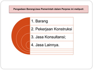 Pengadaan Barang/Jasa Pemerintah dalam Perpres ini meliputi:
1. Barang
2. Pekerjaan Konstruksi
3. Jasa Konsultansi;
4. Jasa Lainnya.
 