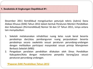 1. Swakelola di lingkungan Depdikbud #1:
Desember 2011 Kemdikbud mengeluarkan petunjuk teknis (Juknis) Dana
Alokasi Khusus (DAK) Tahun 2012 dalam bentuk Peraturan Menteri Pendidikan
dan Kebudayaan (Permendikbud) Nomor 56 dan 57 Tahun 2011, isinya antara
lain menyebutkan:
1. Sekolah melaksanakan rehabilitasi ruang kelas rusak berat beserta
perabotnya dan/atau pembangunan ruang perpustakaan beserta
perabotnya secara swakelola sesuai peraturan perundang-undangan
dengan melibatkan partisipasi masyarakat sesuai prinsip Manajemen
Berbasis Sekolah (MBS)
2. Pengadaan peralatan pendidikan dilakukan oleh Dinas Pendidikan
Kabupaten/Kota dengan mekanisme penyedia barang/jasa sesuai
peraturan perundang-undangan.
*Paparan DAK Pendidikan Tahun 2012
 