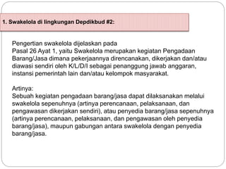 1. Swakelola di lingkungan Depdikbud #2:
Pengertian swakelola dijelaskan pada
Pasal 26 Ayat 1, yaitu Swakelola merupakan kegiatan Pengadaan
Barang/Jasa dimana pekerjaannya direncanakan, dikerjakan dan/atau
diawasi sendiri oleh K/L/D/I sebagai penanggung jawab anggaran,
instansi pemerintah lain dan/atau kelompok masyarakat.
Artinya:
Sebuah kegiatan pengadaan barang/jasa dapat dilaksanakan melalui
swakelola sepenuhnya (artinya perencanaan, pelaksanaan, dan
pengawasan dikerjakan sendiri), atau penyedia barang/jasa sepenuhnya
(artinya perencanaan, pelaksanaan, dan pengawasan oleh penyedia
barang/jasa), maupun gabungan antara swakelola dengan penyedia
barang/jasa.
 