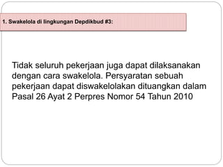 1. Swakelola di lingkungan Depdikbud #3:
Tidak seluruh pekerjaan juga dapat dilaksanakan
dengan cara swakelola. Persyaratan sebuah
pekerjaan dapat diswakelolakan dituangkan dalam
Pasal 26 Ayat 2 Perpres Nomor 54 Tahun 2010
 
