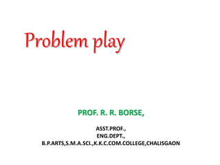 PROF. R. R. BORSE,
ASST.PROF.,
ENG.DEPT.,
B.P.ARTS,S.M.A.SCI.,K.K.C.COM.COLLEGE,CHALISGAON
Problem play
 