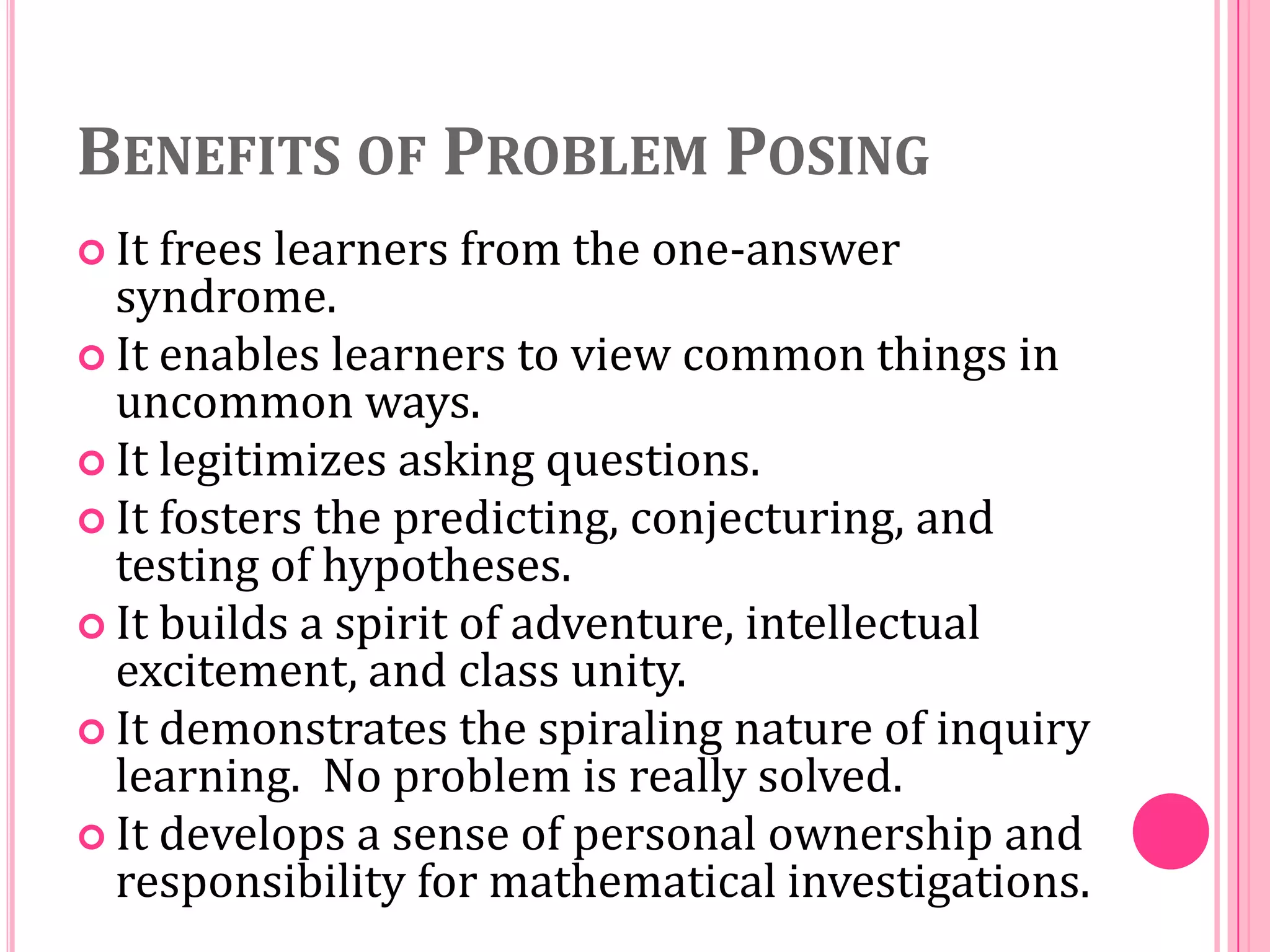 BENEFITS OF PROBLEM POSING
 It

frees learners from the one-answer
syndrome.
 It enables learners to view common things in
uncommon ways.
 It legitimizes asking questions.
 It fosters the predicting, conjecturing, and
testing of hypotheses.
 It builds a spirit of adventure, intellectual
excitement, and class unity.
 It demonstrates the spiraling nature of inquiry
learning. No problem is really solved.
 It develops a sense of personal ownership and
responsibility for mathematical investigations.

 