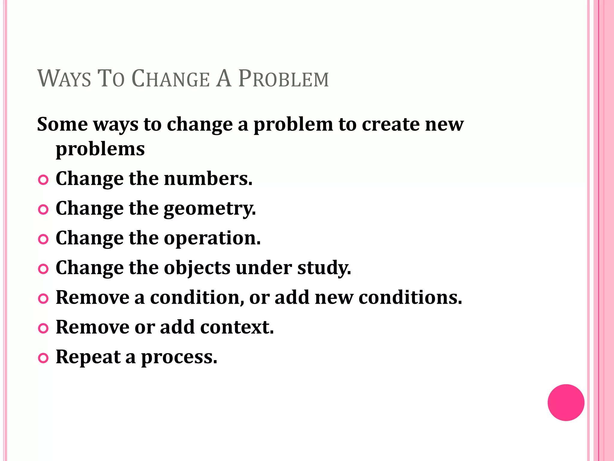 WAYS TO CHANGE A PROBLEM
Some ways to change a problem to create new
problems
 Change the numbers.
 Change the geometry.
 Change the operation.
 Change the objects under study.
 Remove a condition, or add new conditions.
 Remove or add context.
 Repeat a process.

 