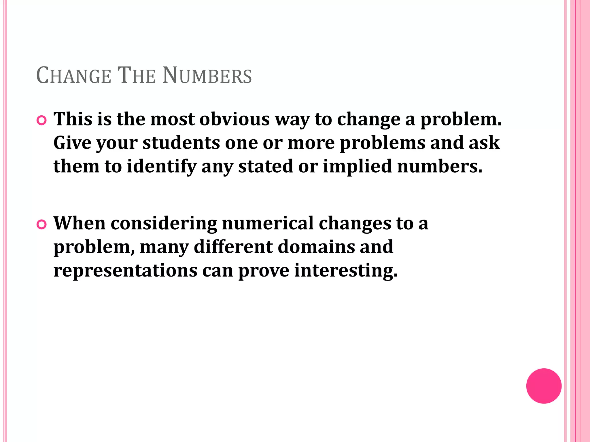 CHANGE THE NUMBERS


This is the most obvious way to change a problem.
Give your students one or more problems and ask
them to identify any stated or implied numbers.



When considering numerical changes to a
problem, many different domains and
representations can prove interesting.

 