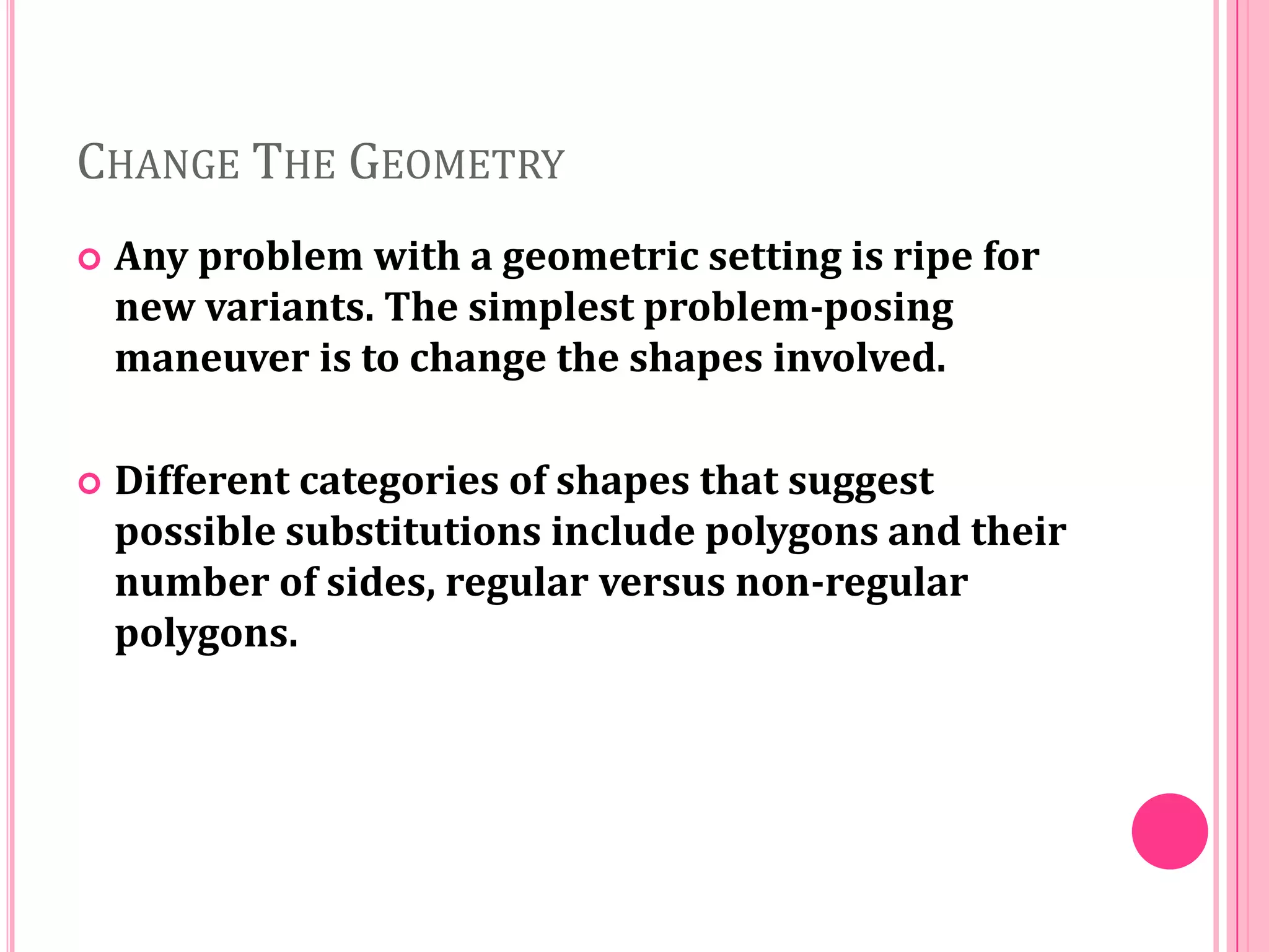 CHANGE THE GEOMETRY


Any problem with a geometric setting is ripe for
new variants. The simplest problem-posing
maneuver is to change the shapes involved.



Different categories of shapes that suggest
possible substitutions include polygons and their
number of sides, regular versus non-regular
polygons.

 