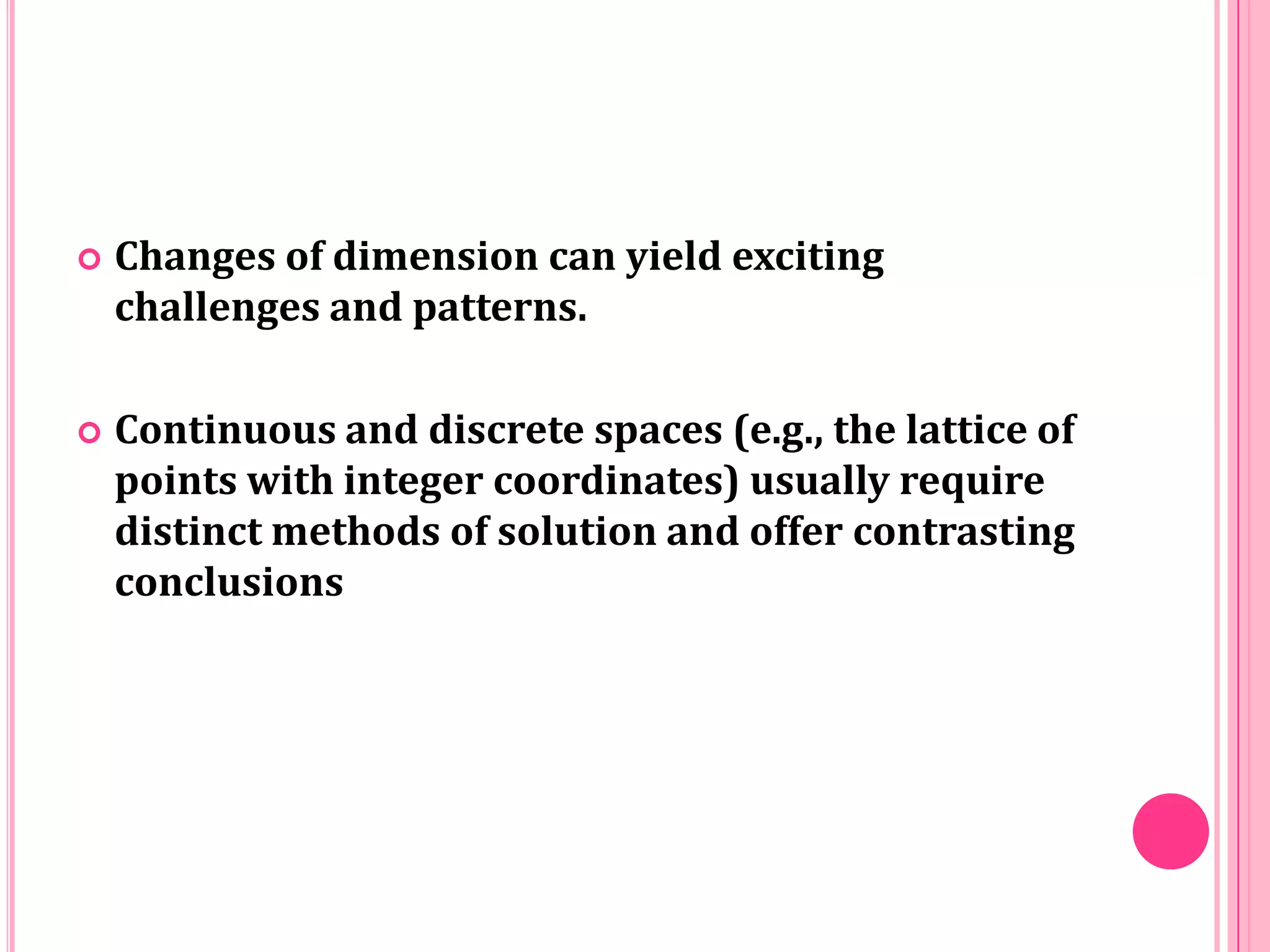 

Changes of dimension can yield exciting
challenges and patterns.



Continuous and discrete spaces (e.g., the lattice of
points with integer coordinates) usually require
distinct methods of solution and offer contrasting
conclusions

 