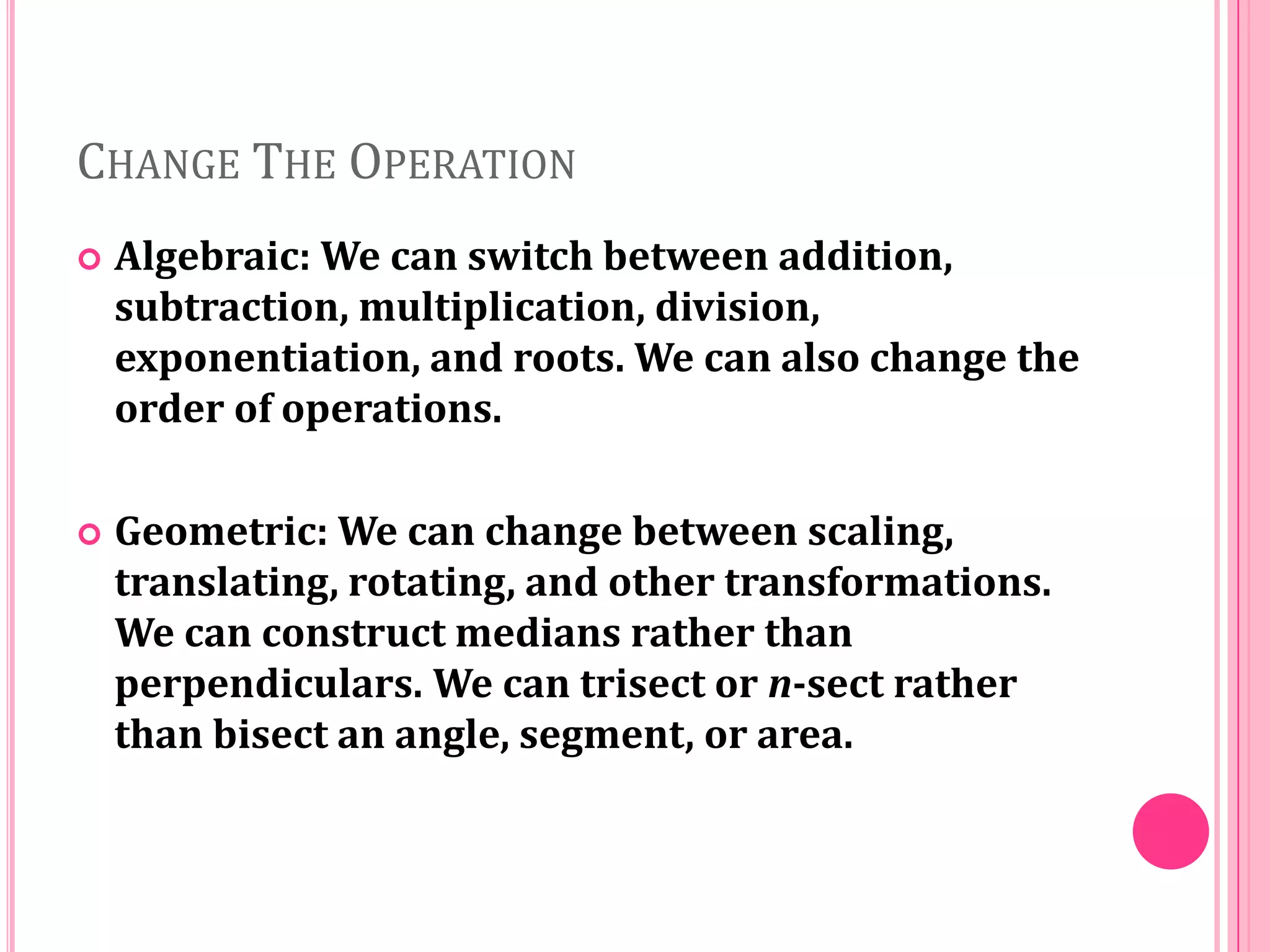 CHANGE THE OPERATION


Algebraic: We can switch between addition,
subtraction, multiplication, division,
exponentiation, and roots. We can also change the
order of operations.



Geometric: We can change between scaling,
translating, rotating, and other transformations.
We can construct medians rather than
perpendiculars. We can trisect or n-sect rather
than bisect an angle, segment, or area.

 