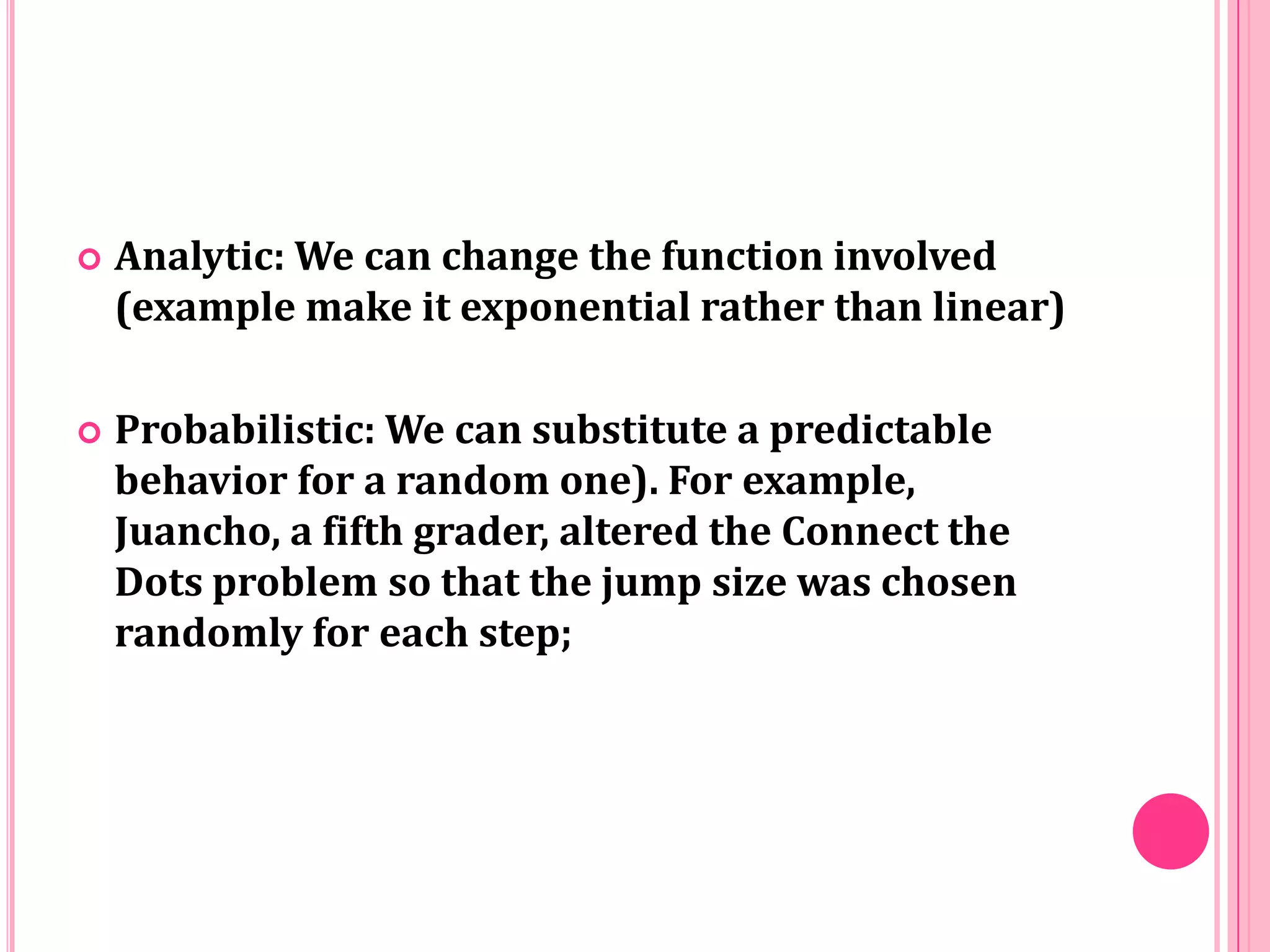 

Analytic: We can change the function involved
(example make it exponential rather than linear)



Probabilistic: We can substitute a predictable
behavior for a random one). For example,
Juancho, a fifth grader, altered the Connect the
Dots problem so that the jump size was chosen
randomly for each step;

 