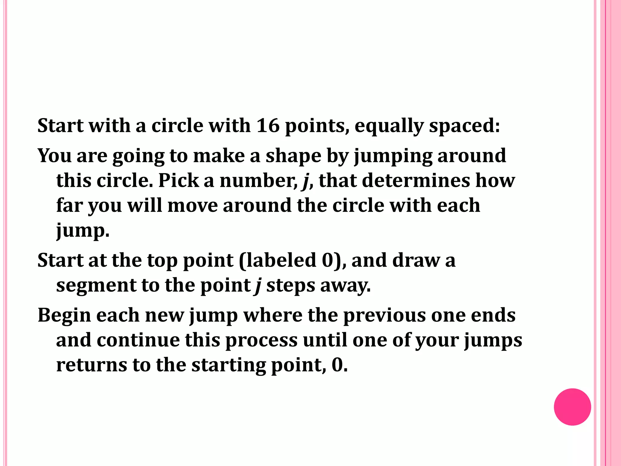 Start with a circle with 16 points, equally spaced:
You are going to make a shape by jumping around
this circle. Pick a number, j, that determines how
far you will move around the circle with each
jump.
Start at the top point (labeled 0), and draw a
segment to the point j steps away.
Begin each new jump where the previous one ends
and continue this process until one of your jumps
returns to the starting point, 0.

 