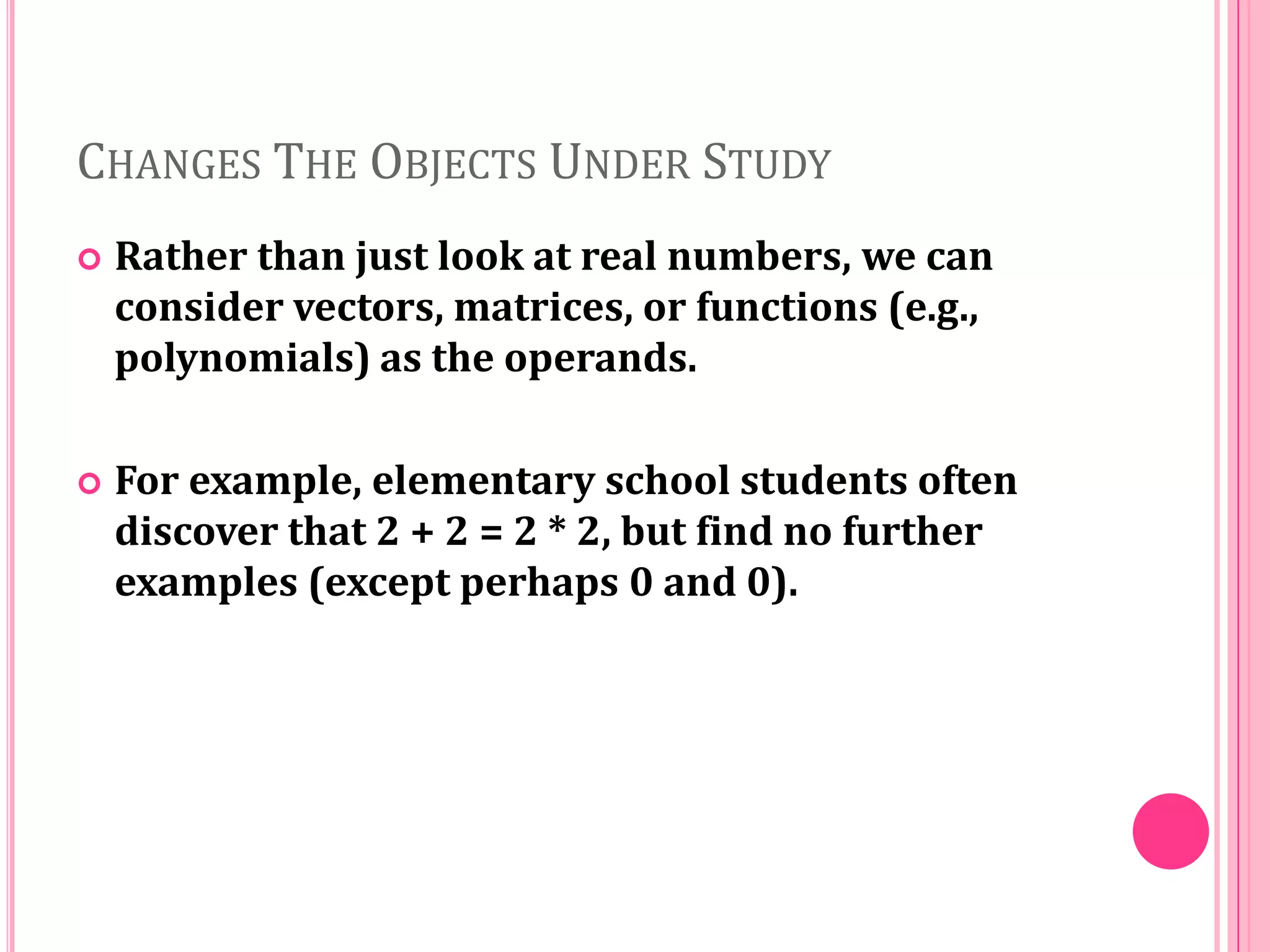 CHANGES THE OBJECTS UNDER STUDY


Rather than just look at real numbers, we can
consider vectors, matrices, or functions (e.g.,
polynomials) as the operands.



For example, elementary school students often
discover that 2 + 2 = 2 * 2, but find no further
examples (except perhaps 0 and 0).

 