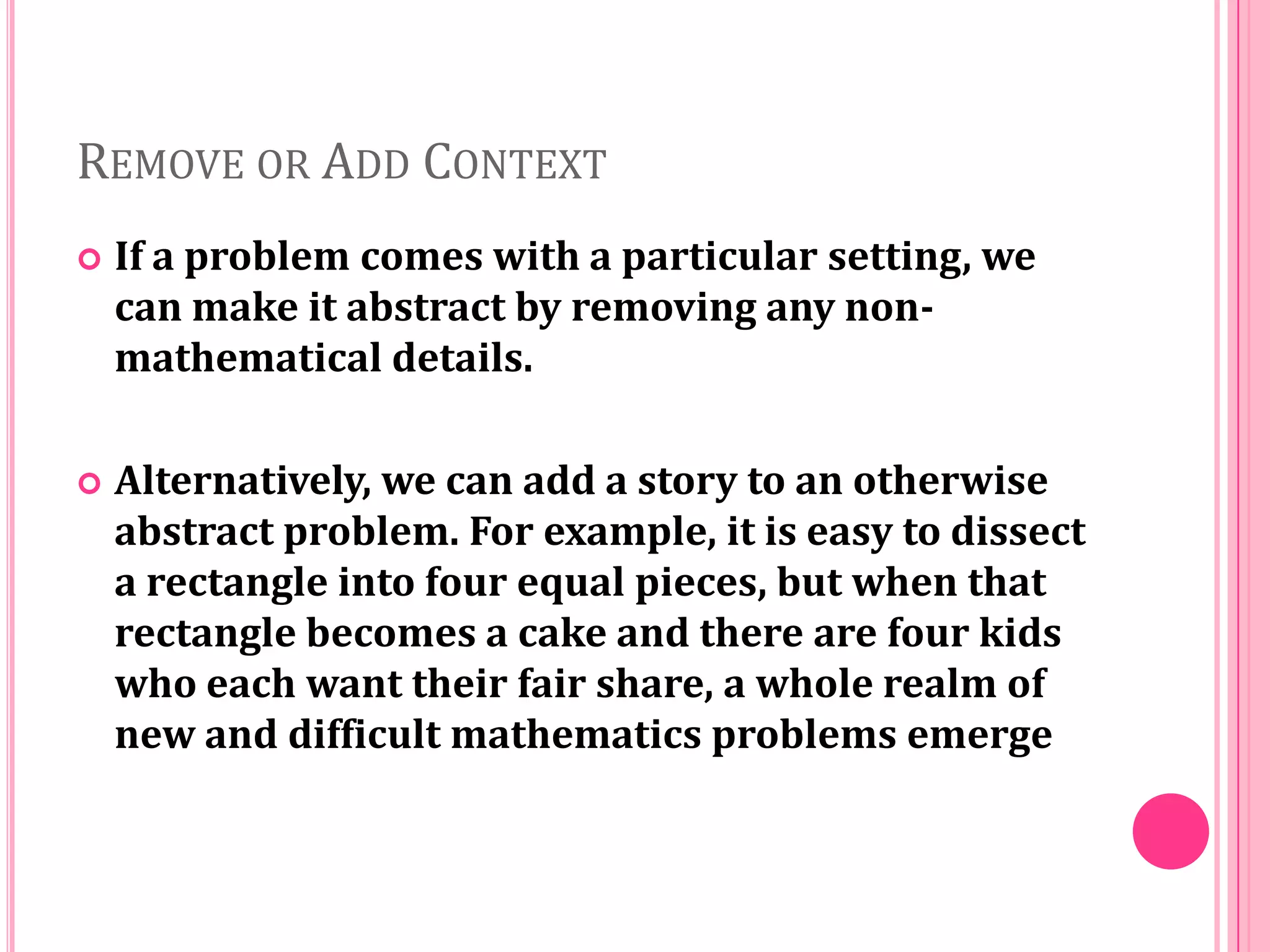 REMOVE OR ADD CONTEXT


If a problem comes with a particular setting, we
can make it abstract by removing any nonmathematical details.



Alternatively, we can add a story to an otherwise
abstract problem. For example, it is easy to dissect
a rectangle into four equal pieces, but when that
rectangle becomes a cake and there are four kids
who each want their fair share, a whole realm of
new and difficult mathematics problems emerge

 