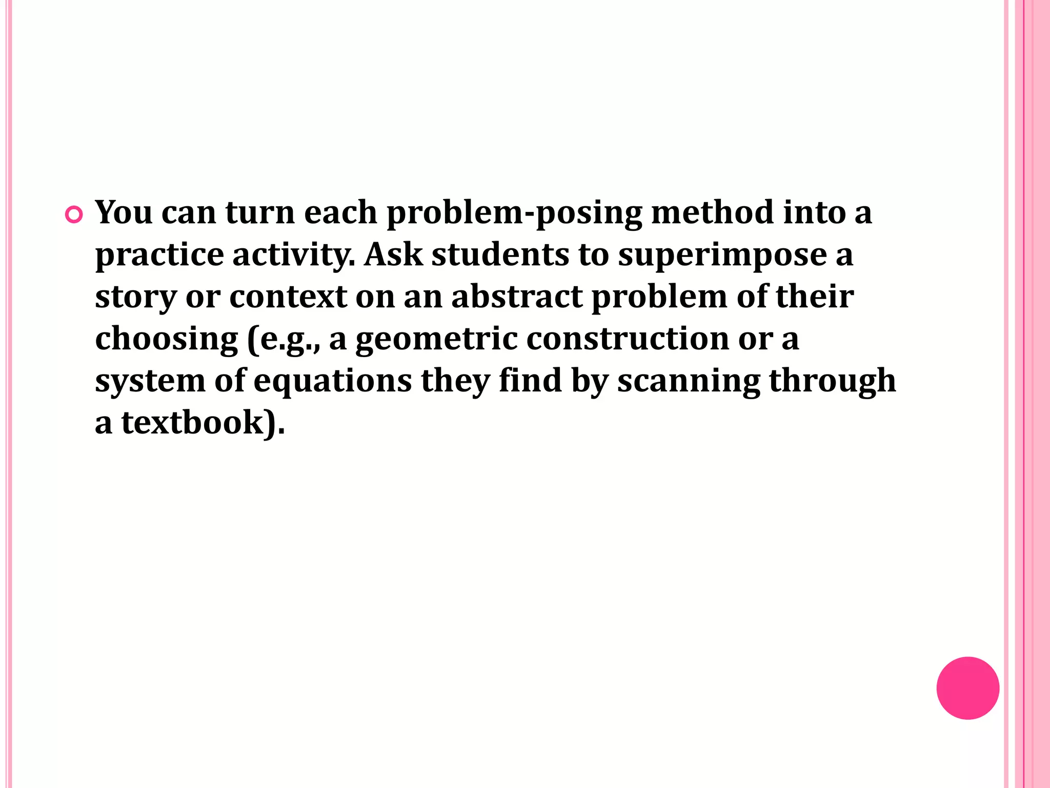 

You can turn each problem-posing method into a
practice activity. Ask students to superimpose a
story or context on an abstract problem of their
choosing (e.g., a geometric construction or a
system of equations they find by scanning through
a textbook).

 