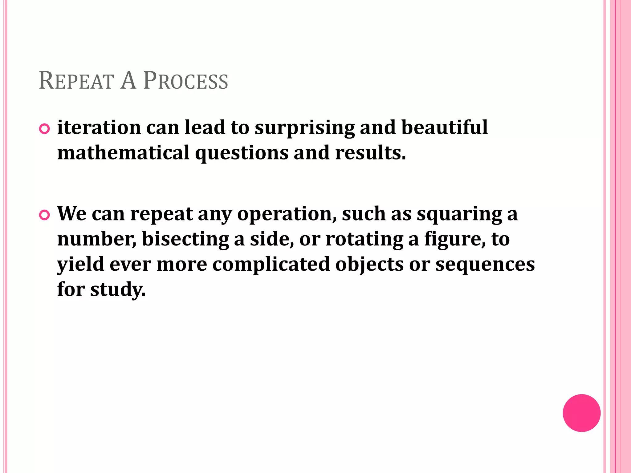 REPEAT A PROCESS


iteration can lead to surprising and beautiful
mathematical questions and results.



We can repeat any operation, such as squaring a
number, bisecting a side, or rotating a figure, to
yield ever more complicated objects or sequences
for study.

 