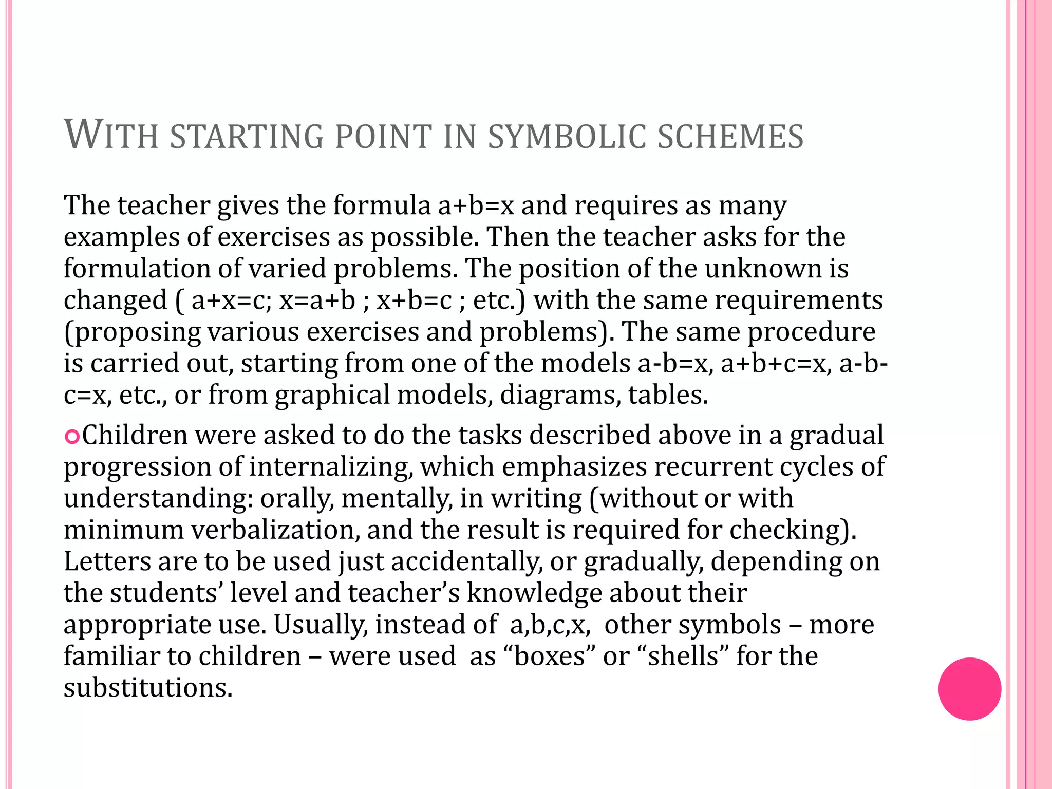 WITH STARTING POINT IN SYMBOLIC SCHEMES
The teacher gives the formula a+b=x and requires as many
examples of exercises as possible. Then the teacher asks for the
formulation of varied problems. The position of the unknown is
changed ( a+x=c; x=a+b ; x+b=c ; etc.) with the same requirements
(proposing various exercises and problems). The same procedure
is carried out, starting from one of the models a-b=x, a+b+c=x, a-bc=x, etc., or from graphical models, diagrams, tables.
Children were asked to do the tasks described above in a gradual
progression of internalizing, which emphasizes recurrent cycles of
understanding: orally, mentally, in writing (without or with
minimum verbalization, and the result is required for checking).
Letters are to be used just accidentally, or gradually, depending on
the students’ level and teacher’s knowledge about their
appropriate use. Usually, instead of a,b,c,x, other symbols – more
familiar to children – were used as “boxes” or “shells” for the
substitutions.

 