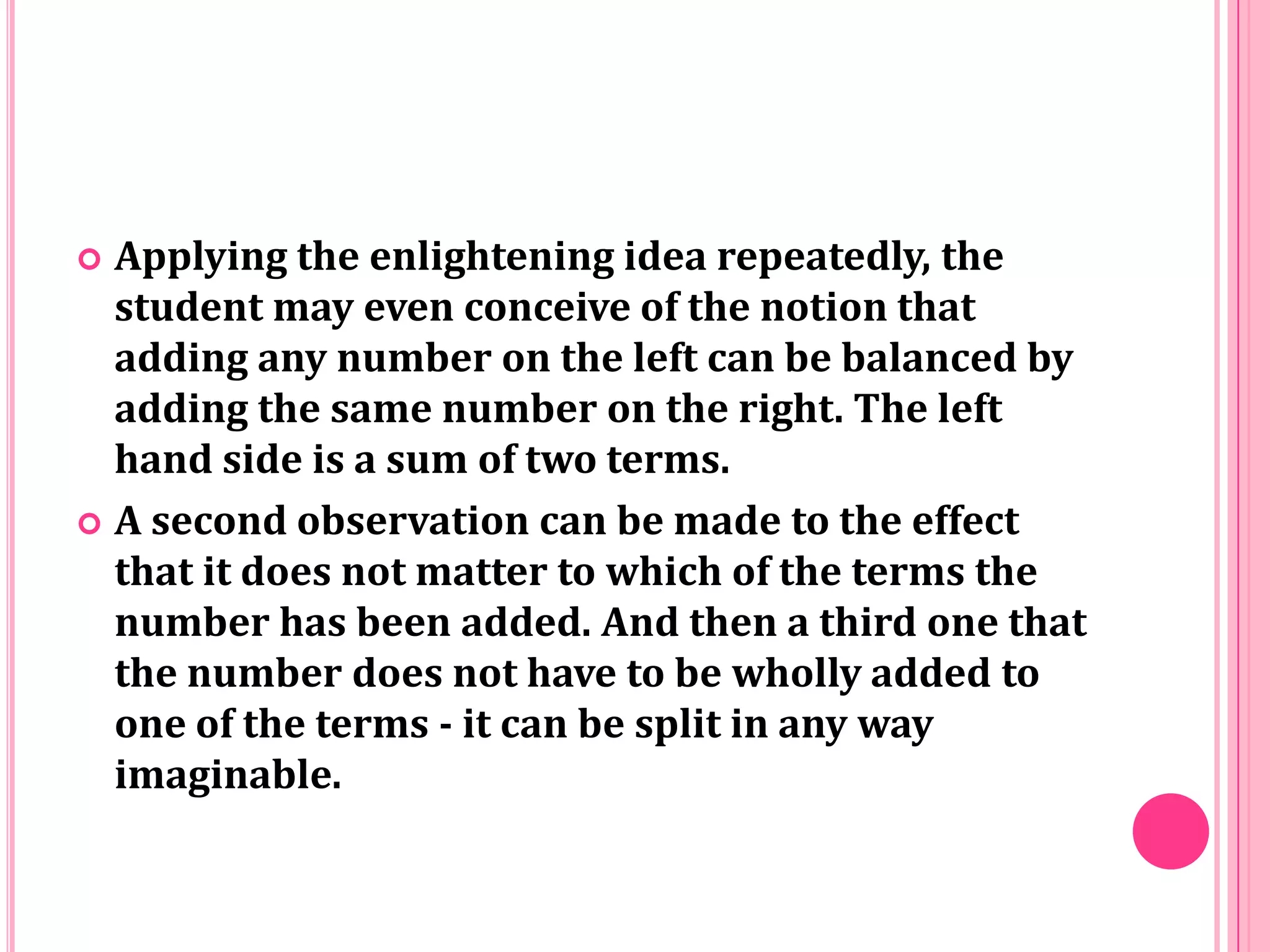 Applying the enlightening idea repeatedly, the
student may even conceive of the notion that
adding any number on the left can be balanced by
adding the same number on the right. The left
hand side is a sum of two terms.
 A second observation can be made to the effect
that it does not matter to which of the terms the
number has been added. And then a third one that
the number does not have to be wholly added to
one of the terms - it can be split in any way
imaginable.


 