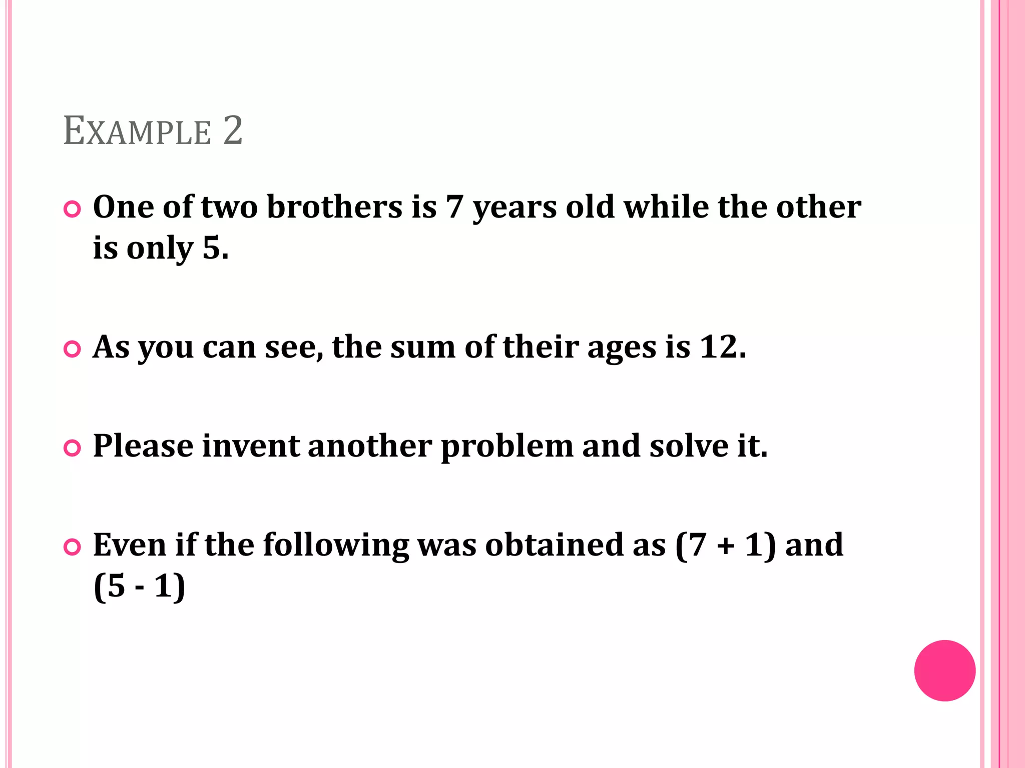 EXAMPLE 2


One of two brothers is 7 years old while the other
is only 5.



As you can see, the sum of their ages is 12.



Please invent another problem and solve it.



Even if the following was obtained as (7 + 1) and
(5 - 1)

 